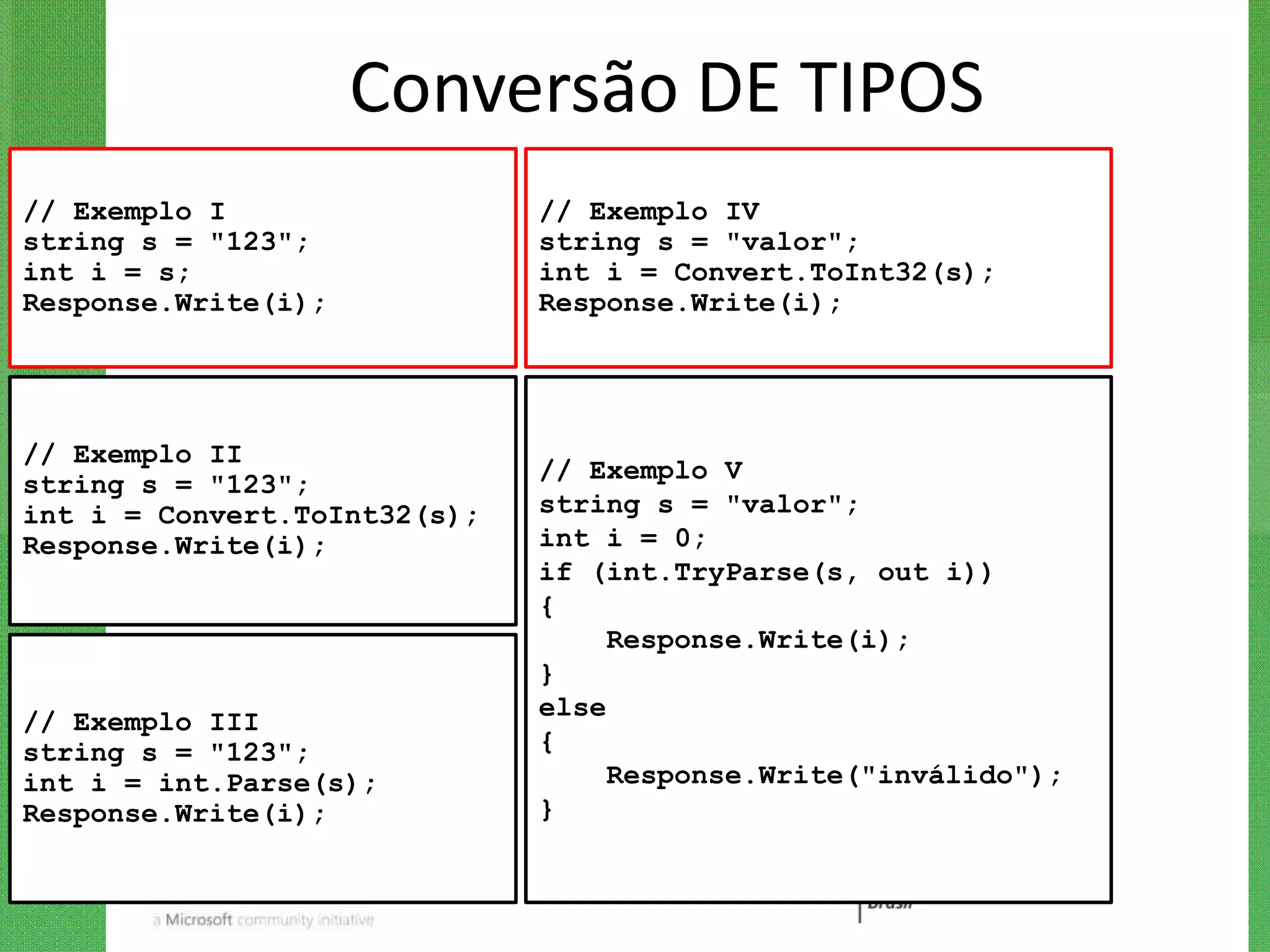 Conversão DE TIPOS
// Exemplo I                  // Exemplo IV
string s = "123";             string s = "valor";
int i = s;                    int i = Convert.ToInt32(s);
Response.Write(i);            Response.Write(i);




// Exemplo II
                              // Exemplo V
string s = "123";
int i = Convert.ToInt32(s);   string s = "valor";
Response.Write(i);            int i = 0;
                              if (int.TryParse(s, out i))
                              {
                                   Response.Write(i);
                              }
                              else
// Exemplo III
string s = "123";             {
int i = int.Parse(s);              Response.Write("inválido");
Response.Write(i);            }
 