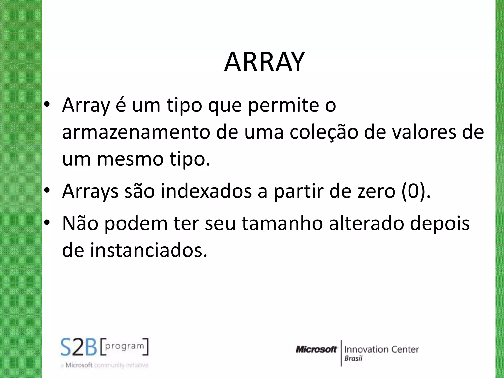 ARRAY
• Array é um tipo que permite o
  armazenamento de uma coleção de valores de
  um mesmo tipo.
• Arrays são indexados a partir de zero (0).
• Não podem ter seu tamanho alterado depois
  de instanciados.
 