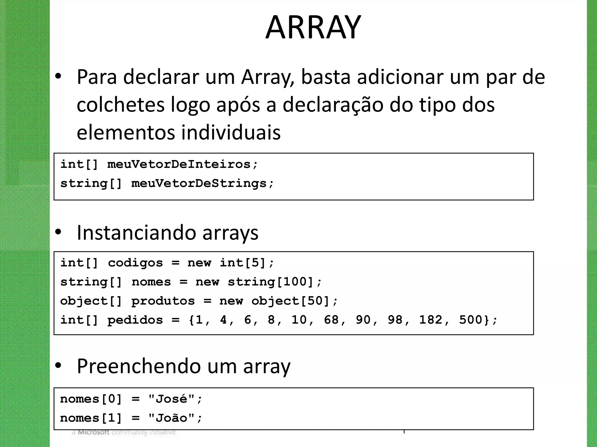 ARRAY
• Para declarar um Array, basta adicionar um par de
  colchetes logo após a declaração do tipo dos
  elementos individuais
int[] meuVetorDeInteiros;
string[] meuVetorDeStrings;


• Instanciando arrays
int[] codigos = new int[5];
string[] nomes = new string[100];
object[] produtos = new object[50];
int[] pedidos = {1, 4, 6, 8, 10, 68, 90, 98, 182, 500};


• Preenchendo um array
nomes[0] = "José";
nomes[1] = "João";
 
