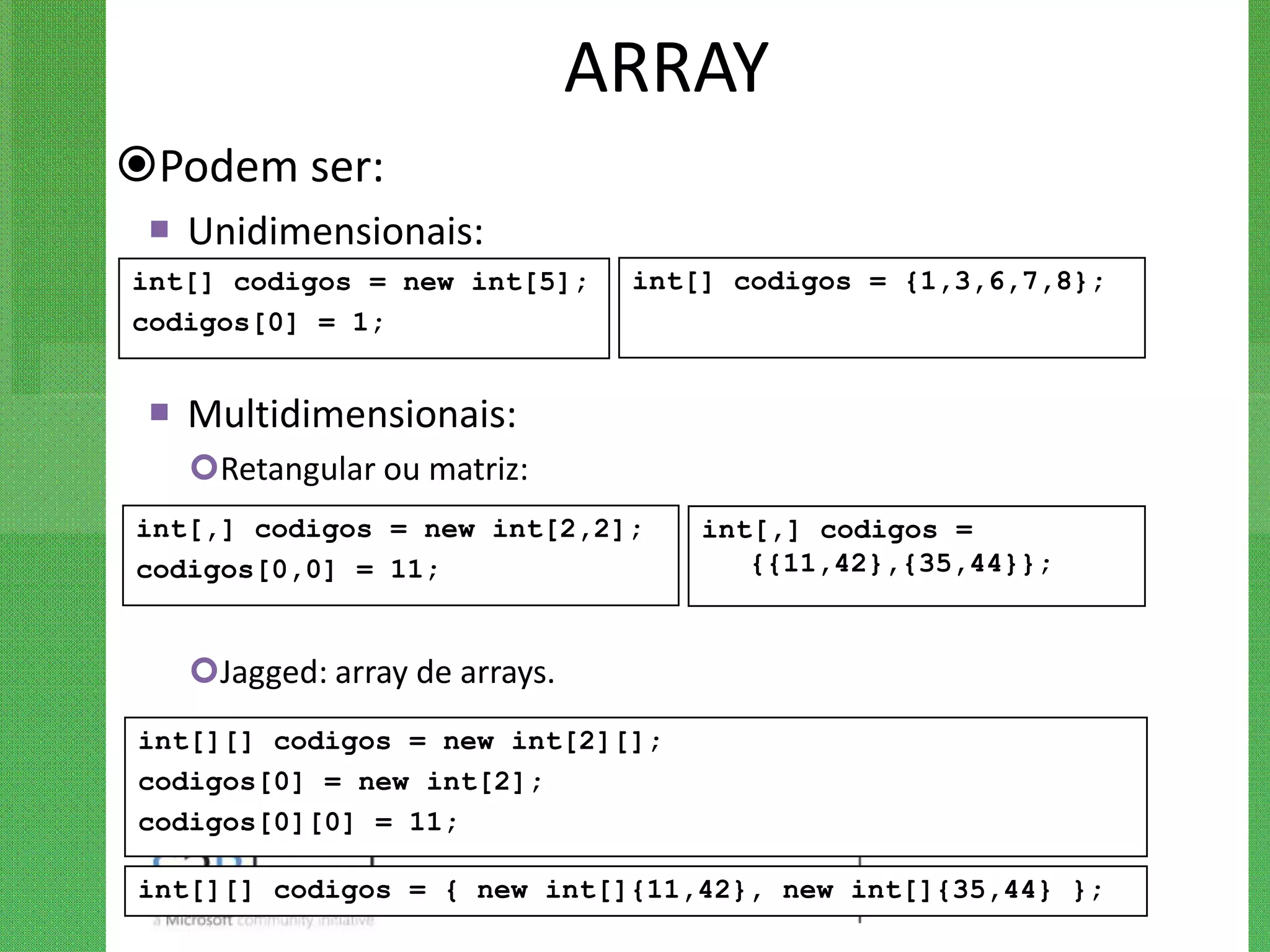 ARRAY
Podem ser:
  Unidimensionais:
int[] codigos = new int[5];     int[] codigos = {1,3,6,7,8};
codigos[0] = 1;


  Multidimensionais:
   Retangular ou matriz:
int[,] codigos = new int[2,2];      int[,] codigos =
codigos[0,0] = 11;                     {{11,42},{35,44}};


   Jagged: array de arrays.
int[][] codigos = new int[2][];
codigos[0] = new int[2];
codigos[0][0] = 11;

int[][] codigos = { new int[]{11,42}, new int[]{35,44} };
 