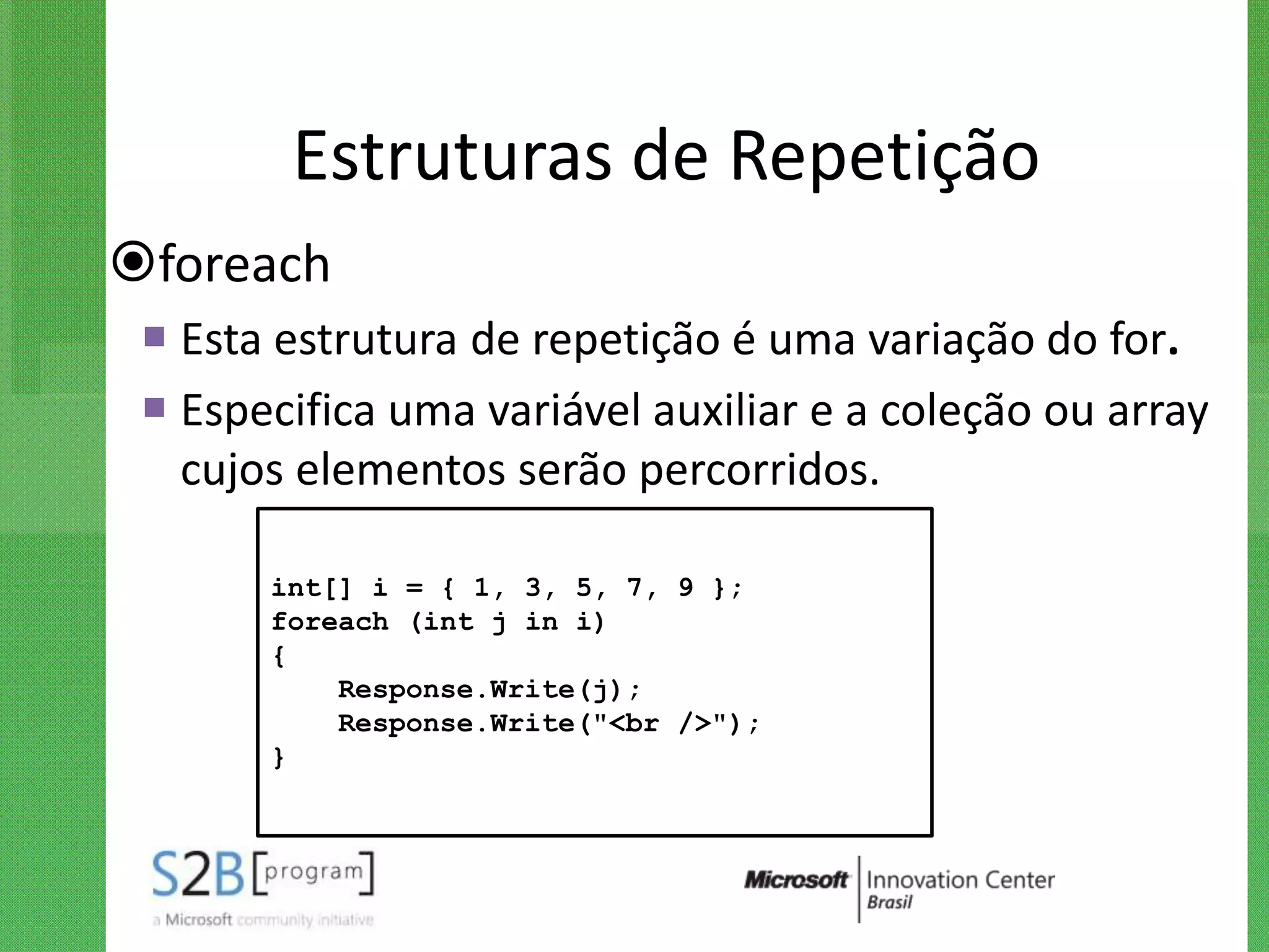 Estruturas de Repetição
foreach
  Esta estrutura de repetição é uma variação do for.
  Especifica uma variável auxiliar e a coleção ou array
   cujos elementos serão percorridos.

       int[] i = { 1, 3, 5, 7, 9 };
       foreach (int j in i)
       {
           Response.Write(j);
           Response.Write("<br />");
       }
 