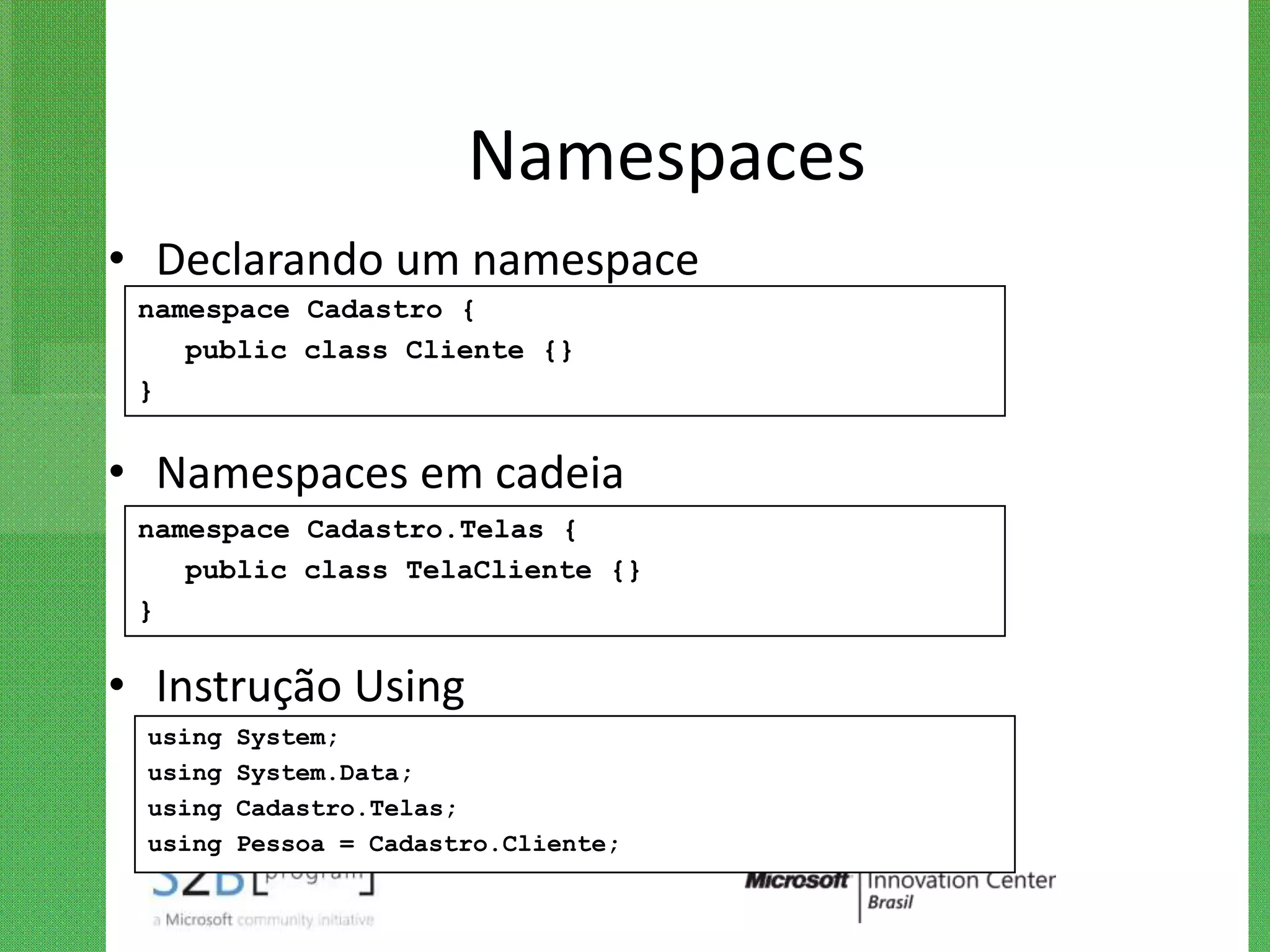 Namespaces
• Declarando um namespace
 namespace Cadastro {
    public class Cliente {}
 }


• Namespaces em cadeia
 namespace Cadastro.Telas {
    public class TelaCliente {}
 }

• Instrução Using
 using   System;
 using   System.Data;
 using   Cadastro.Telas;
 using   Pessoa = Cadastro.Cliente;
 