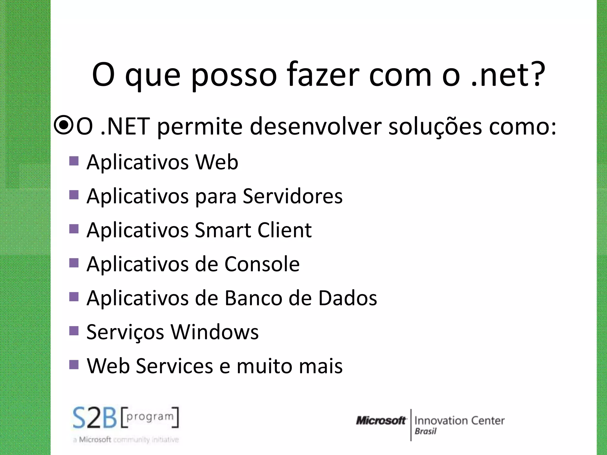 O que posso fazer com o .net?
O .NET permite desenvolver soluções como:
  Aplicativos Web
  Aplicativos para Servidores
  Aplicativos Smart Client
  Aplicativos de Console
  Aplicativos de Banco de Dados
  Serviços Windows
  Web Services e muito mais
 