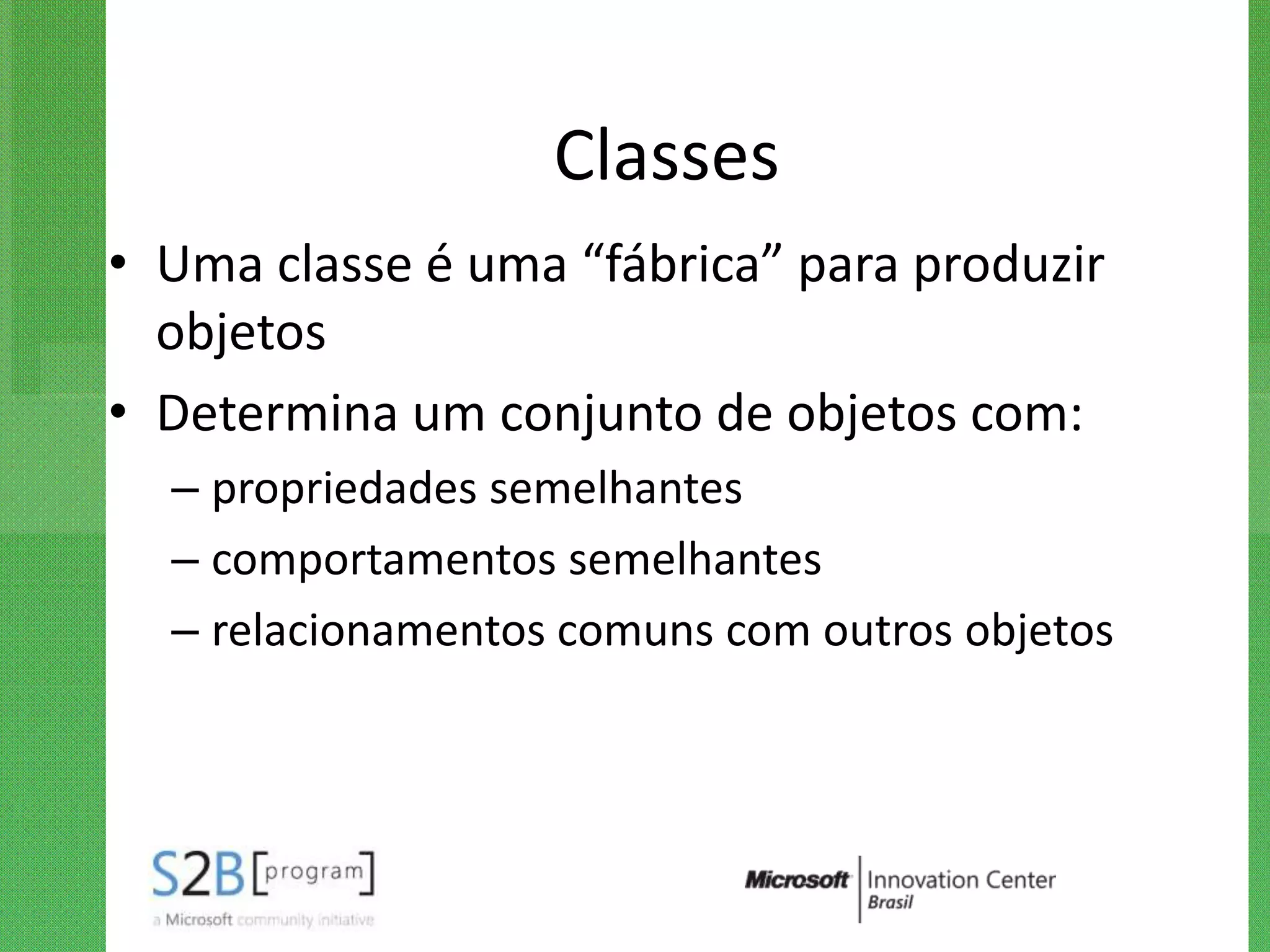 Classes
• Uma classe é uma “fábrica” para produzir
  objetos
• Determina um conjunto de objetos com:
  – propriedades semelhantes
  – comportamentos semelhantes
  – relacionamentos comuns com outros objetos
 