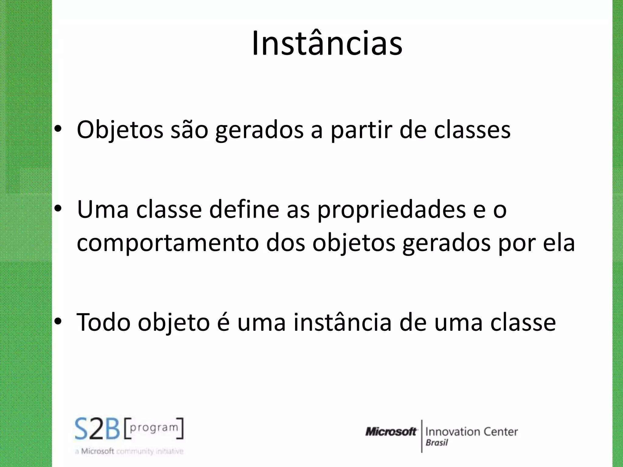 Instâncias

• Objetos são gerados a partir de classes

• Uma classe define as propriedades e o
  comportamento dos objetos gerados por ela

• Todo objeto é uma instância de uma classe
 