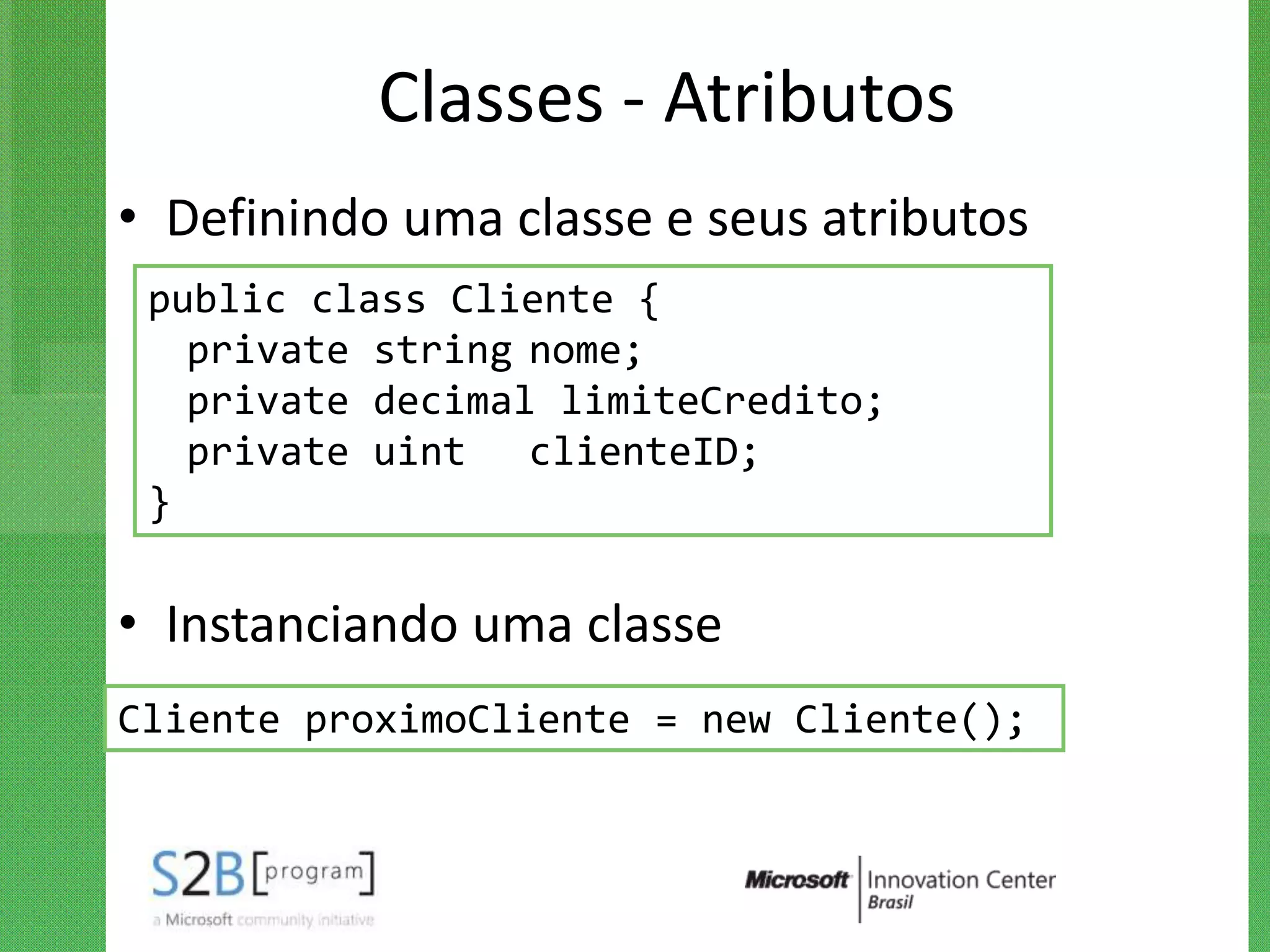 Classes - Atributos
• Definindo uma classe e seus atributos
 public class Cliente {
   private string nome;
   private decimal limiteCredito;
   private uint clienteID;
 }

• Instanciando uma classe
Cliente proximoCliente = new Cliente();
 