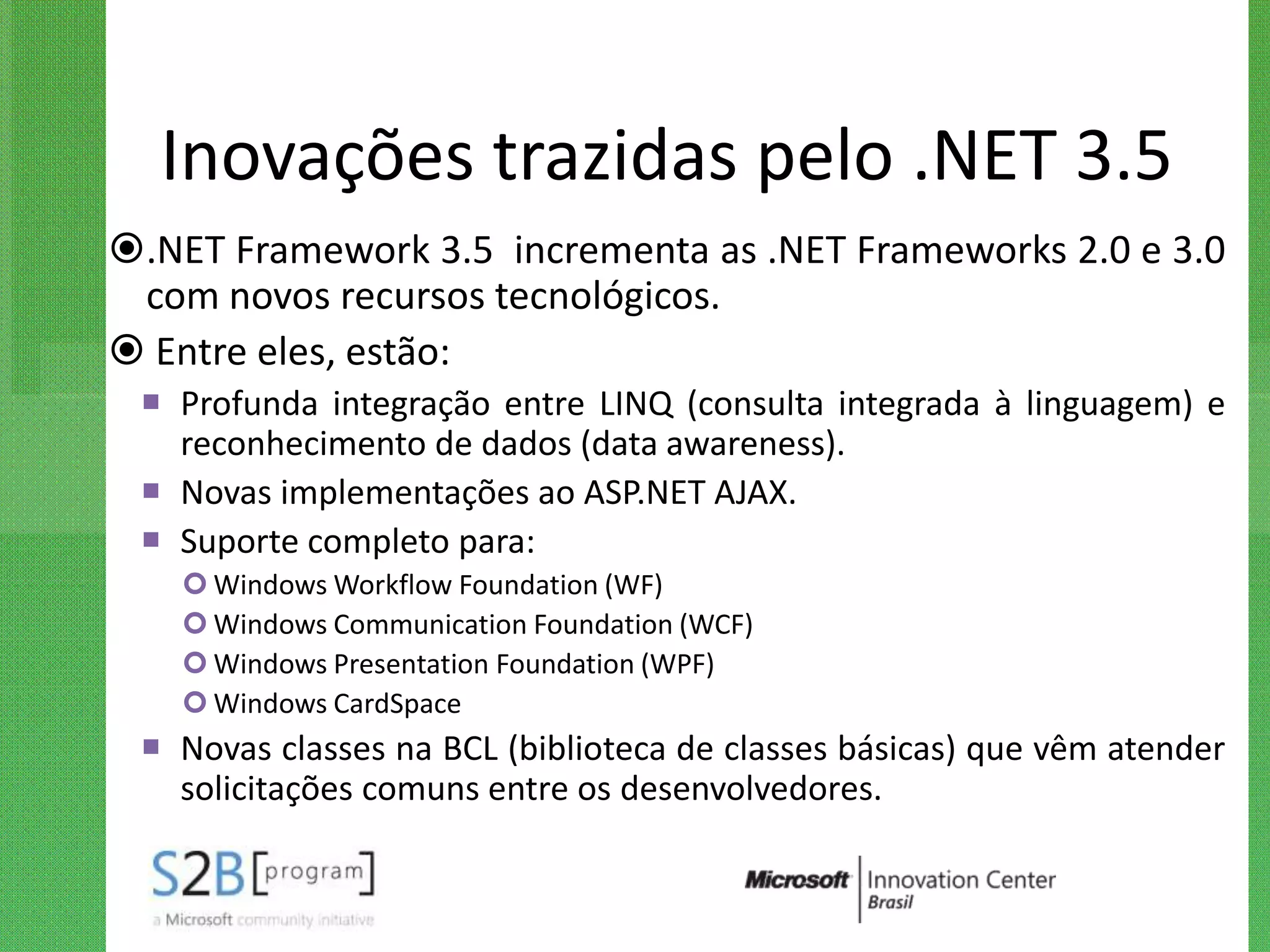 Inovações trazidas pelo .NET 3.5
.NET Framework 3.5 incrementa as .NET Frameworks 2.0 e 3.0
 com novos recursos tecnológicos.
 Entre eles, estão:
  Profunda integração entre LINQ (consulta integrada à linguagem) e
   reconhecimento de dados (data awareness).
  Novas implementações ao ASP.NET AJAX.
  Suporte completo para:
    Windows Workflow Foundation (WF)
    Windows Communication Foundation (WCF)
    Windows Presentation Foundation (WPF)
    Windows CardSpace
  Novas classes na BCL (biblioteca de classes básicas) que vêm atender
   solicitações comuns entre os desenvolvedores.
 