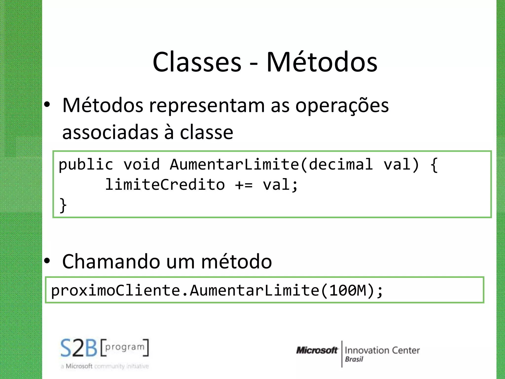 Classes - Métodos
• Métodos representam as operações
  associadas à classe
 public void AumentarLimite(decimal val) {
      limiteCredito += val;
 }


• Chamando um método
proximoCliente.AumentarLimite(100M);
 