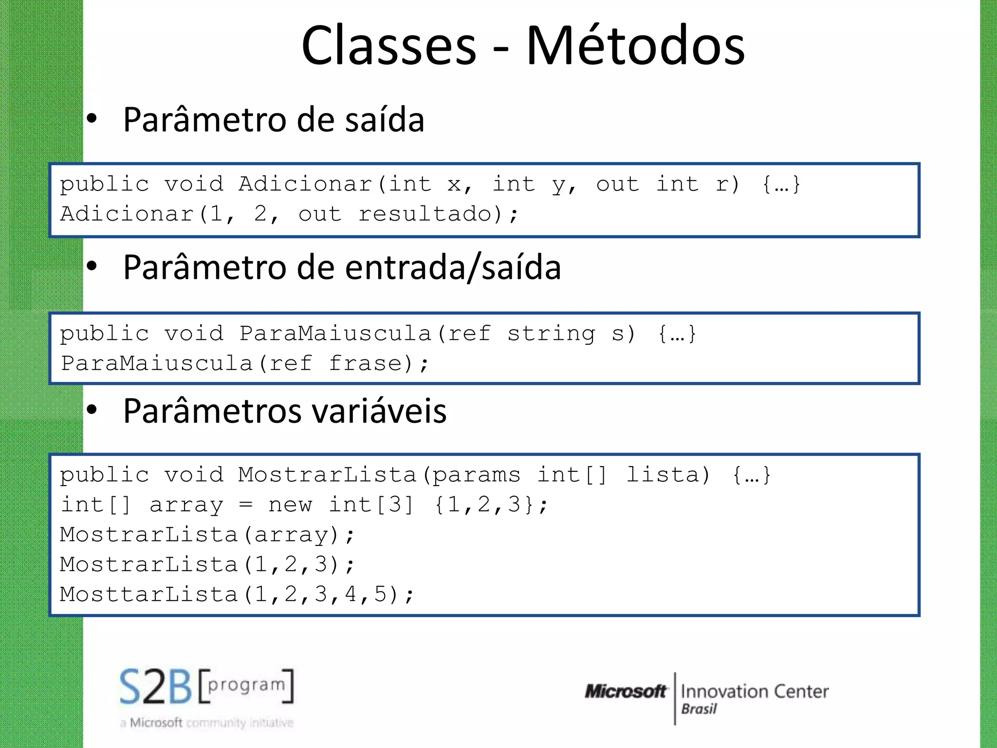Classes - Métodos
 • Parâmetro de saída
public void Adicionar(int x, int y, out int r) {…}
Adicionar(1, 2, out resultado);

 • Parâmetro de entrada/saída
public void ParaMaiuscula(ref string s) {…}
ParaMaiuscula(ref frase);

 • Parâmetros variáveis
public void MostrarLista(params int[] lista) {…}
int[] array = new int[3] {1,2,3};
MostrarLista(array);
MostrarLista(1,2,3);
MosttarLista(1,2,3,4,5);
 
