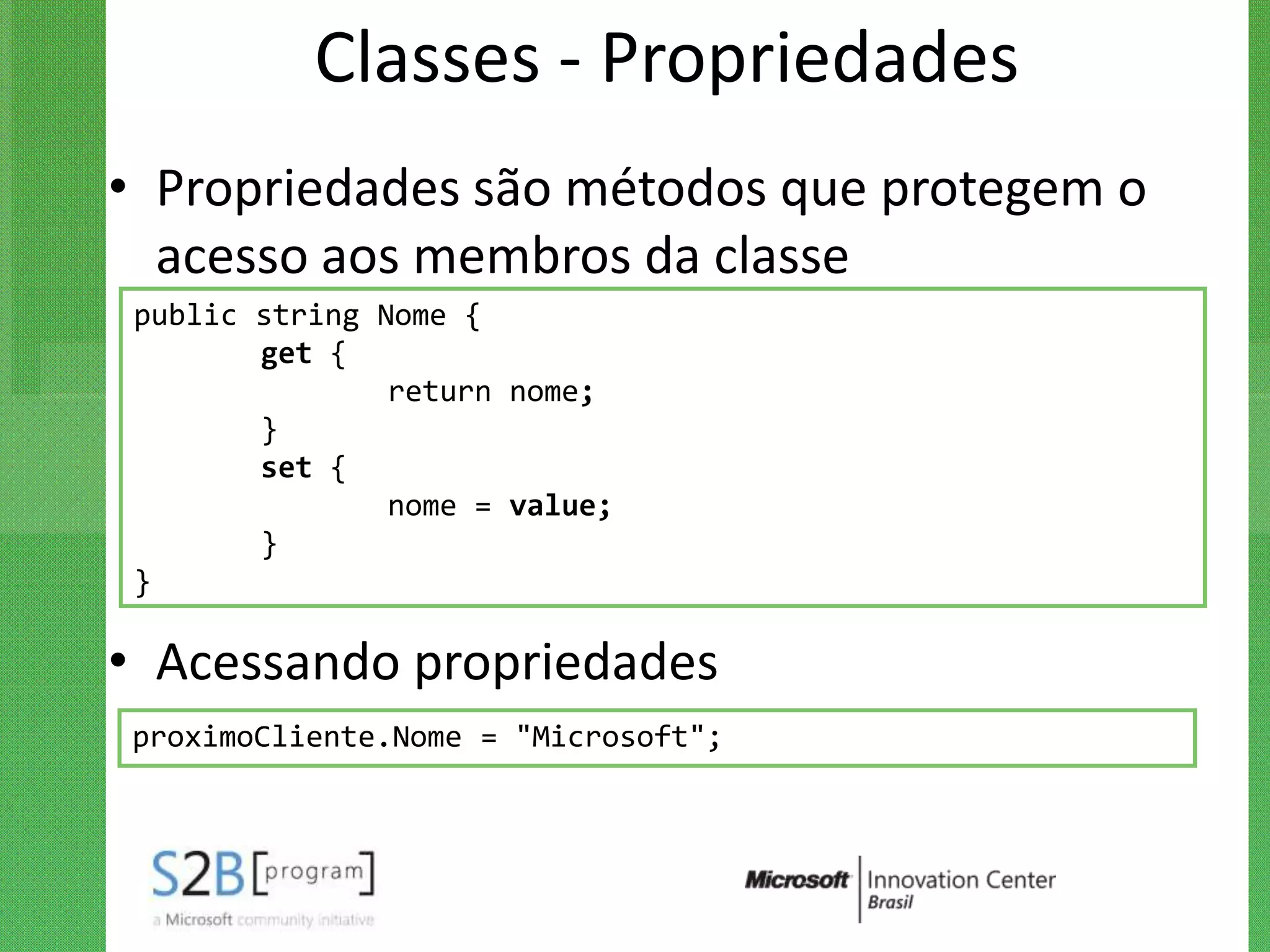 Classes - Propriedades
• Propriedades são métodos que protegem o
  acesso aos membros da classe
 public string Nome {
        get {
                return nome;
        }
        set {
                nome = value;
        }
 }

• Acessando propriedades
proximoCliente.Nome = "Microsoft";
 
