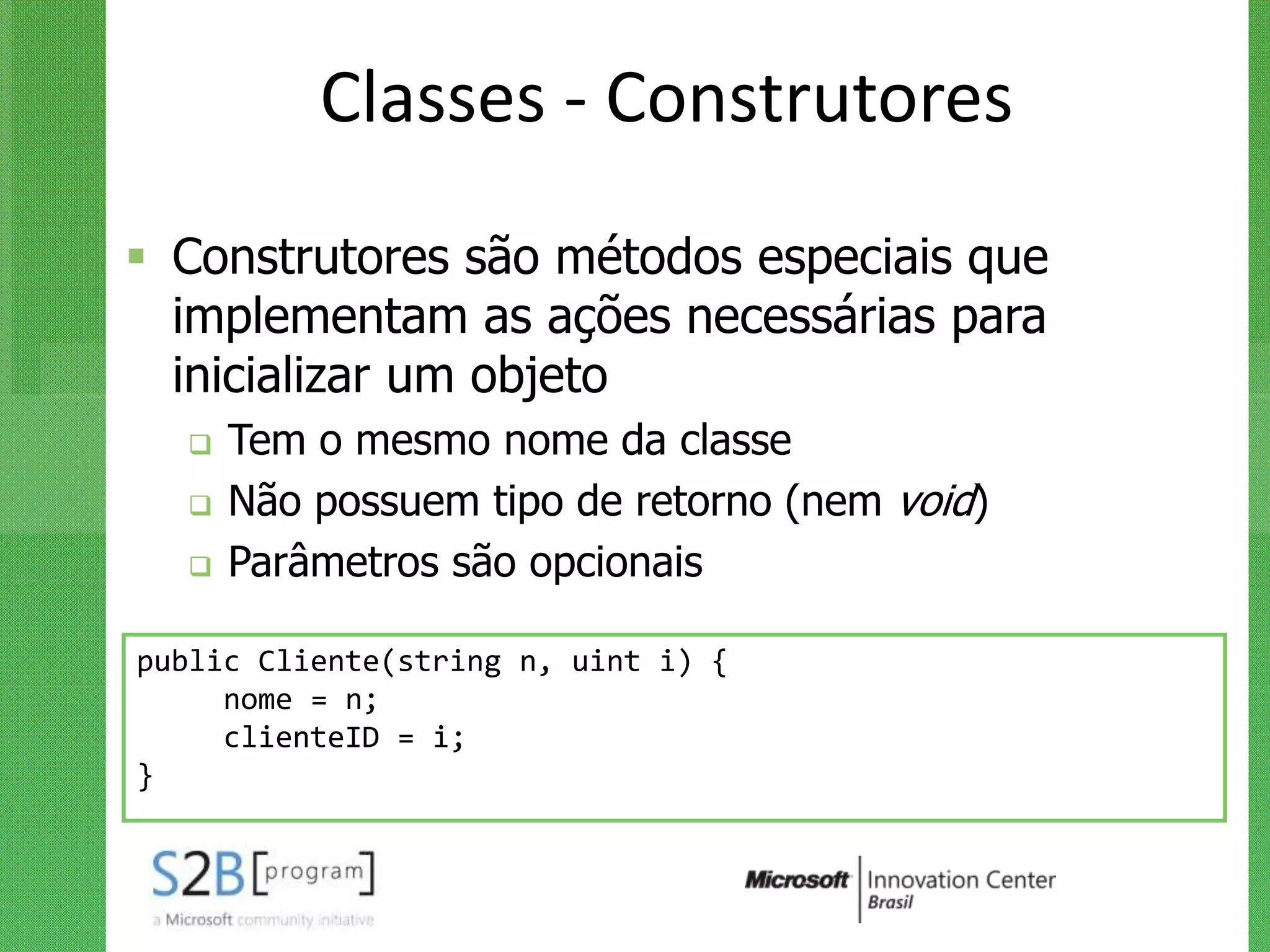 Classes - Construtores
 Construtores são métodos especiais que
  implementam as ações necessárias para
  inicializar um objeto
     Tem o mesmo nome da classe
     Não possuem tipo de retorno (nem void)
     Parâmetros são opcionais

public Cliente(string n, uint i) {
     nome = n;
     clienteID = i;
}
 