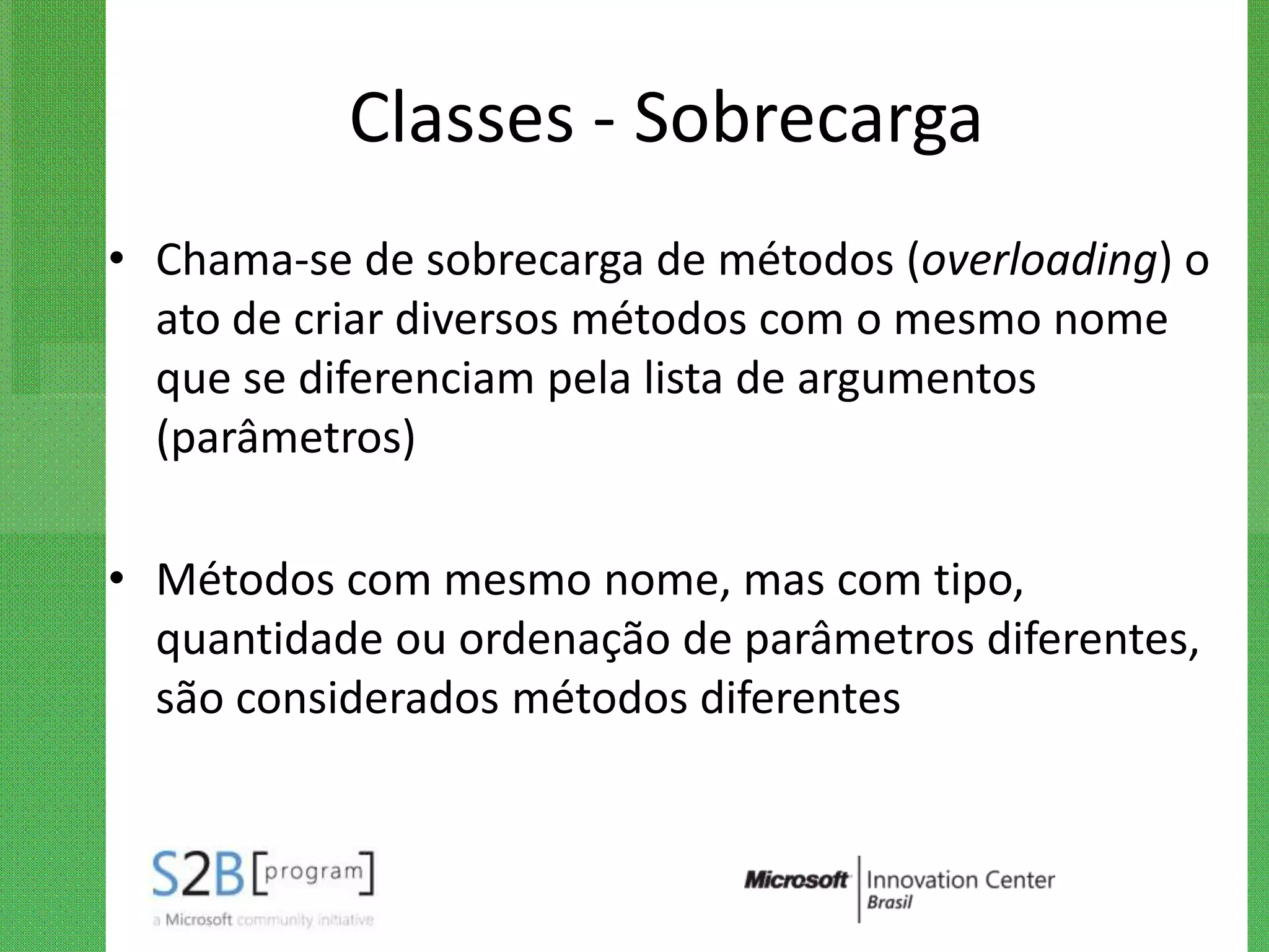 Classes - Sobrecarga
• Chama-se de sobrecarga de métodos (overloading) o
  ato de criar diversos métodos com o mesmo nome
  que se diferenciam pela lista de argumentos
  (parâmetros)

• Métodos com mesmo nome, mas com tipo,
  quantidade ou ordenação de parâmetros diferentes,
  são considerados métodos diferentes
 