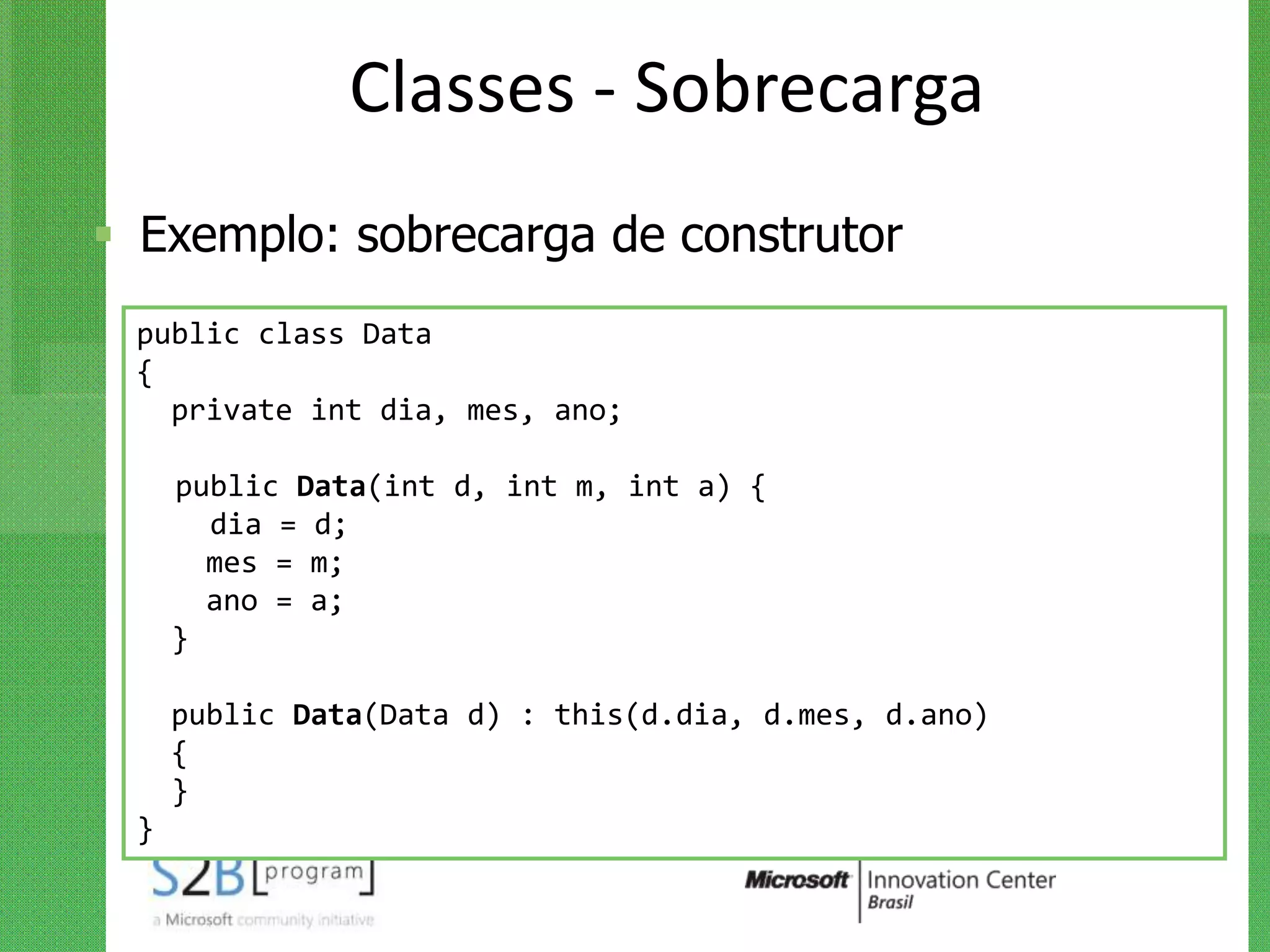 Classes - Sobrecarga
 Exemplo: sobrecarga de construtor
 public class Data
 {
   private int dia, mes, ano;

     public Data(int d, int m, int a) {
       dia = d;
       mes = m;
       ano = a;
     }

     public Data(Data d) : this(d.dia, d.mes, d.ano)
     {
     }
 }
 