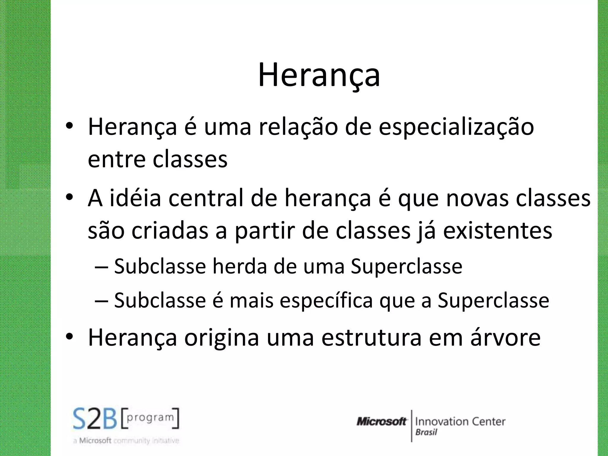 Herança
• Herança é uma relação de especialização
  entre classes
• A idéia central de herança é que novas classes
  são criadas a partir de classes já existentes
  – Subclasse herda de uma Superclasse
  – Subclasse é mais específica que a Superclasse
• Herança origina uma estrutura em árvore
 