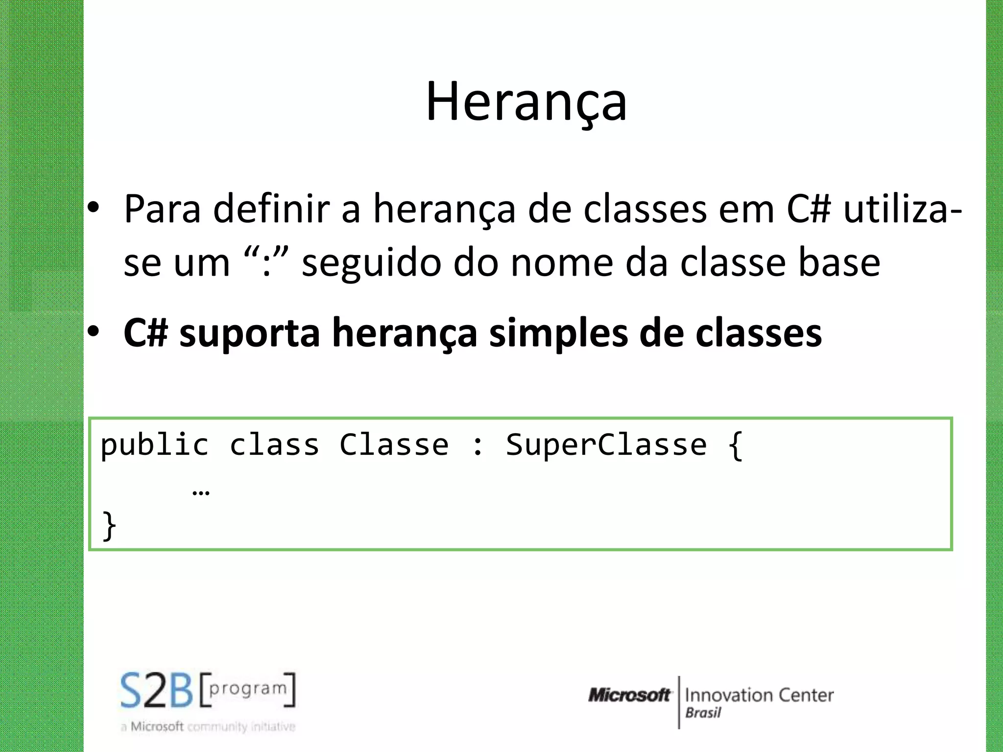 Herança
• Para definir a herança de classes em C# utiliza-
  se um “:” seguido do nome da classe base
• C# suporta herança simples de classes

public class Classe : SuperClasse {
     …
}
 