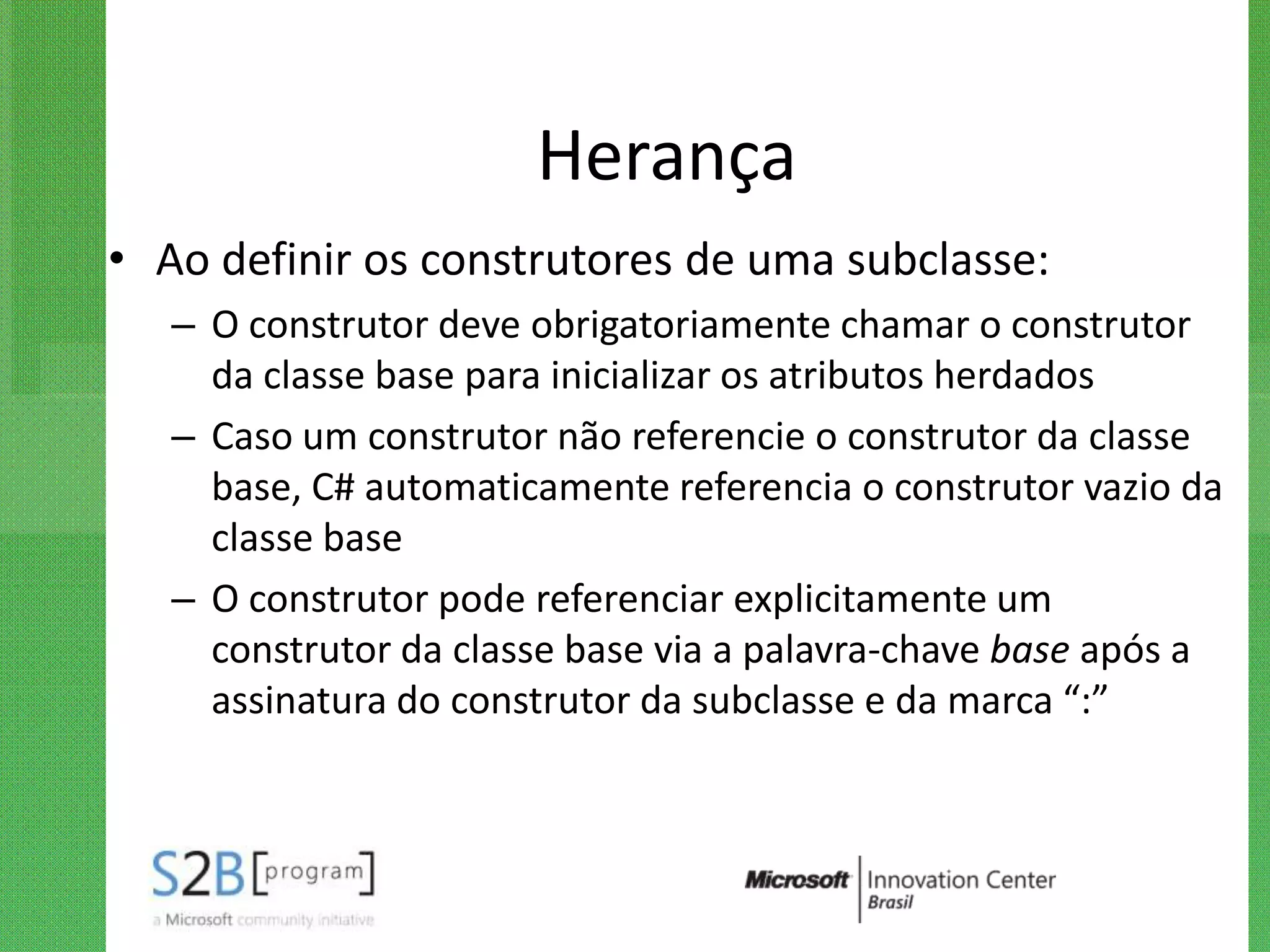 Herança
• Ao definir os construtores de uma subclasse:
   – O construtor deve obrigatoriamente chamar o construtor
     da classe base para inicializar os atributos herdados
   – Caso um construtor não referencie o construtor da classe
     base, C# automaticamente referencia o construtor vazio da
     classe base
   – O construtor pode referenciar explicitamente um
     construtor da classe base via a palavra-chave base após a
     assinatura do construtor da subclasse e da marca “:”
 