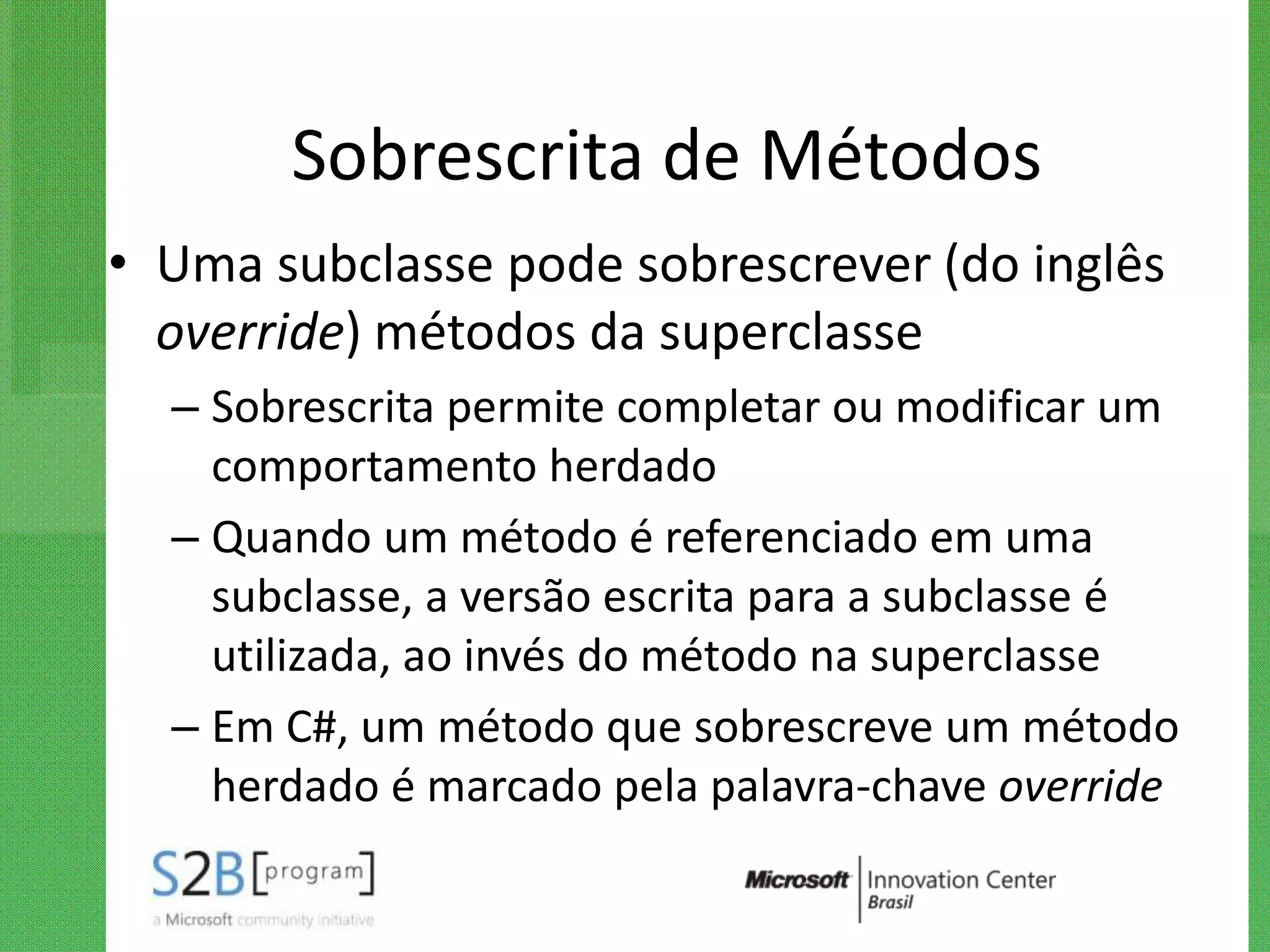 Sobrescrita de Métodos
• Uma subclasse pode sobrescrever (do inglês
  override) métodos da superclasse
  – Sobrescrita permite completar ou modificar um
    comportamento herdado
  – Quando um método é referenciado em uma
    subclasse, a versão escrita para a subclasse é
    utilizada, ao invés do método na superclasse
  – Em C#, um método que sobrescreve um método
    herdado é marcado pela palavra-chave override
 