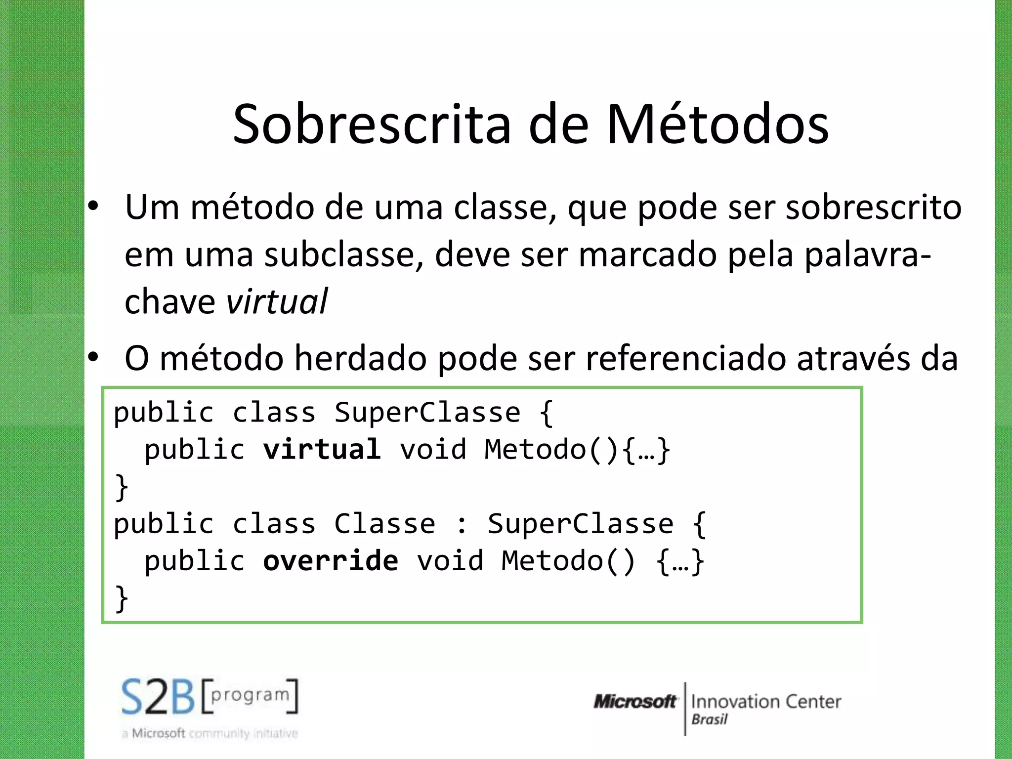 Sobrescrita de Métodos
• Um método de uma classe, que pode ser sobrescrito
   em uma subclasse, deve ser marcado pela palavra-
   chave virtual
• O método herdado pode ser referenciado através da
   construção base.nome_método
  public class SuperClasse {
   public virtual void Metodo(){…}
 }
 public class Classe : SuperClasse {
   public override void Metodo() {…}
 }
 