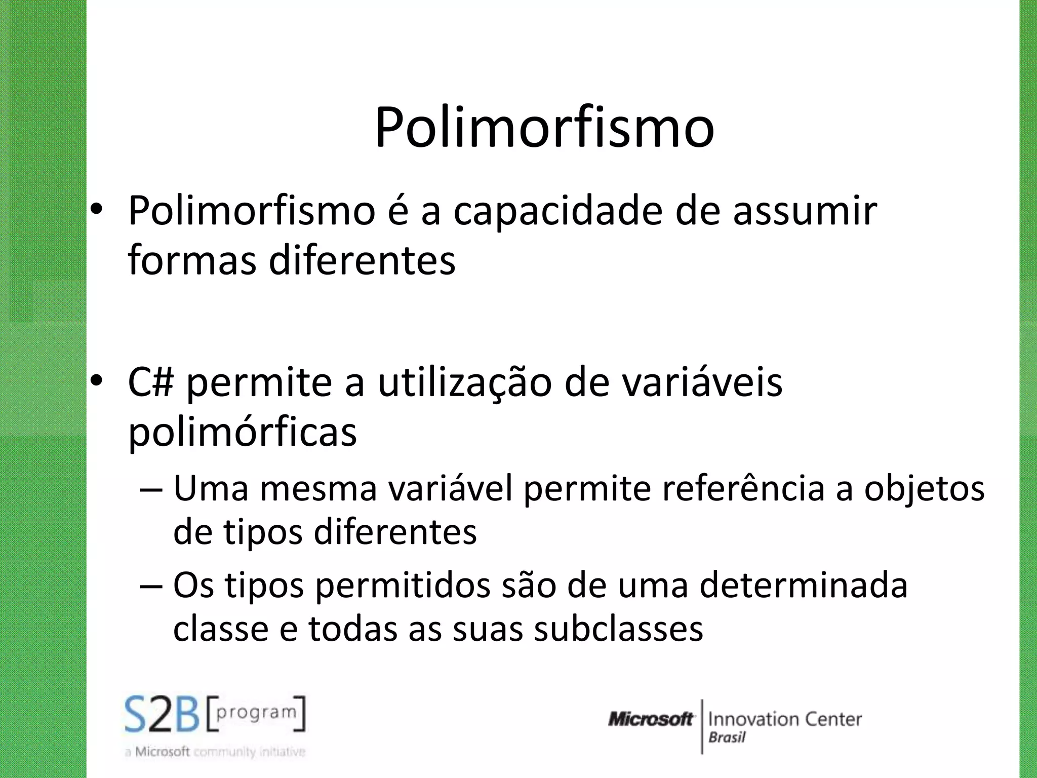 Polimorfismo
• Polimorfismo é a capacidade de assumir
  formas diferentes

• C# permite a utilização de variáveis
  polimórficas
  – Uma mesma variável permite referência a objetos
    de tipos diferentes
  – Os tipos permitidos são de uma determinada
    classe e todas as suas subclasses
 