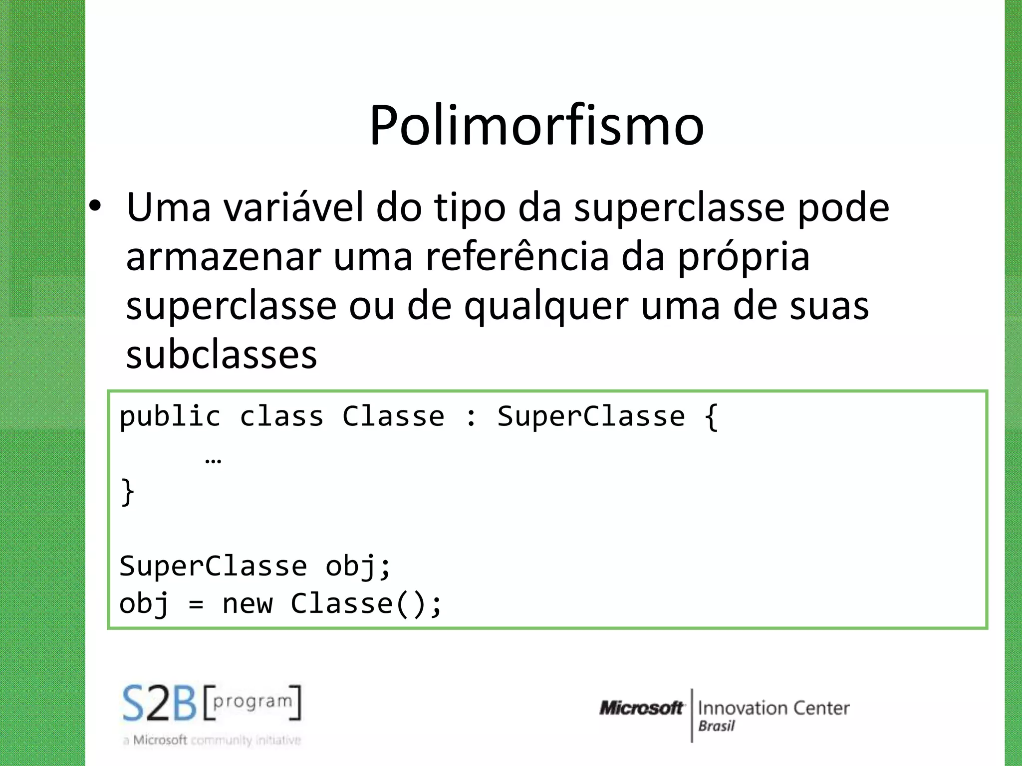 Polimorfismo
• Uma variável do tipo da superclasse pode
  armazenar uma referência da própria
  superclasse ou de qualquer uma de suas
  subclasses
 public class Classe : SuperClasse {
      …
 }

 SuperClasse obj;
 obj = new Classe();
 