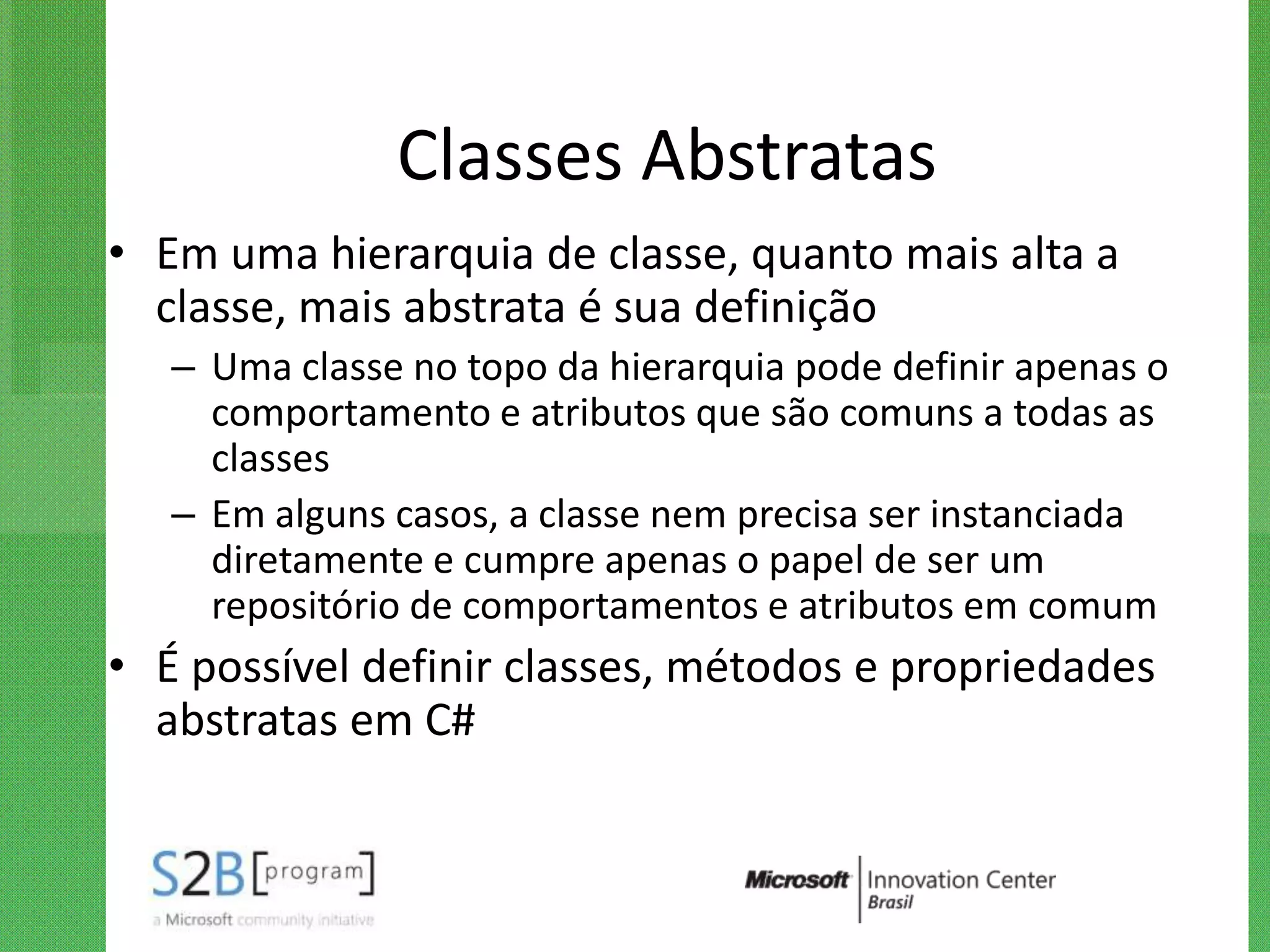 Classes Abstratas
• Em uma hierarquia de classe, quanto mais alta a
  classe, mais abstrata é sua definição
   – Uma classe no topo da hierarquia pode definir apenas o
     comportamento e atributos que são comuns a todas as
     classes
   – Em alguns casos, a classe nem precisa ser instanciada
     diretamente e cumpre apenas o papel de ser um
     repositório de comportamentos e atributos em comum
• É possível definir classes, métodos e propriedades
  abstratas em C#
 