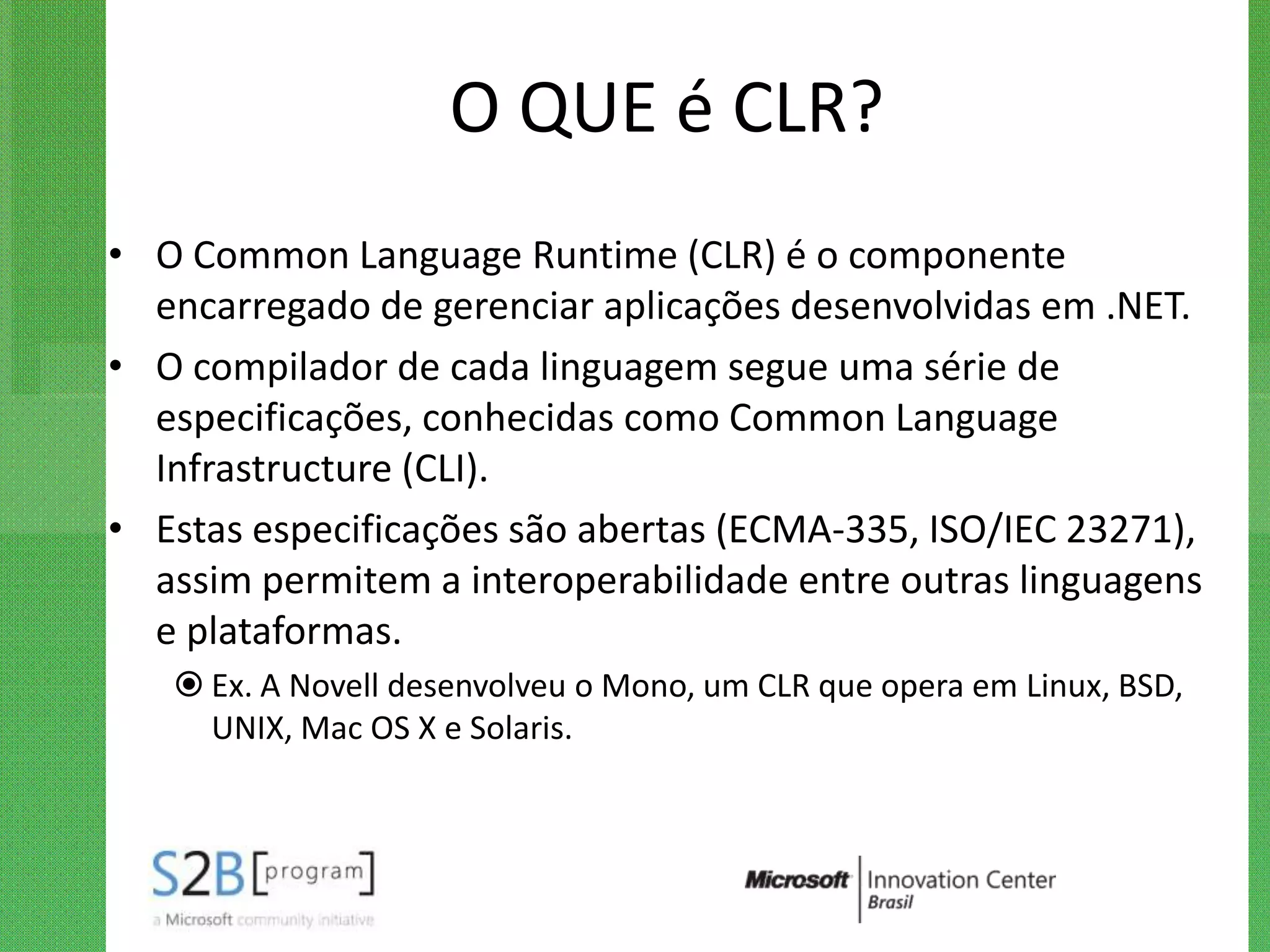 O QUE é CLR?
• O Common Language Runtime (CLR) é o componente
  encarregado de gerenciar aplicações desenvolvidas em .NET.
• O compilador de cada linguagem segue uma série de
  especificações, conhecidas como Common Language
  Infrastructure (CLI).
• Estas especificações são abertas (ECMA-335, ISO/IEC 23271),
  assim permitem a interoperabilidade entre outras linguagens
  e plataformas.
    Ex. A Novell desenvolveu o Mono, um CLR que opera em Linux, BSD,
     UNIX, Mac OS X e Solaris.
 
