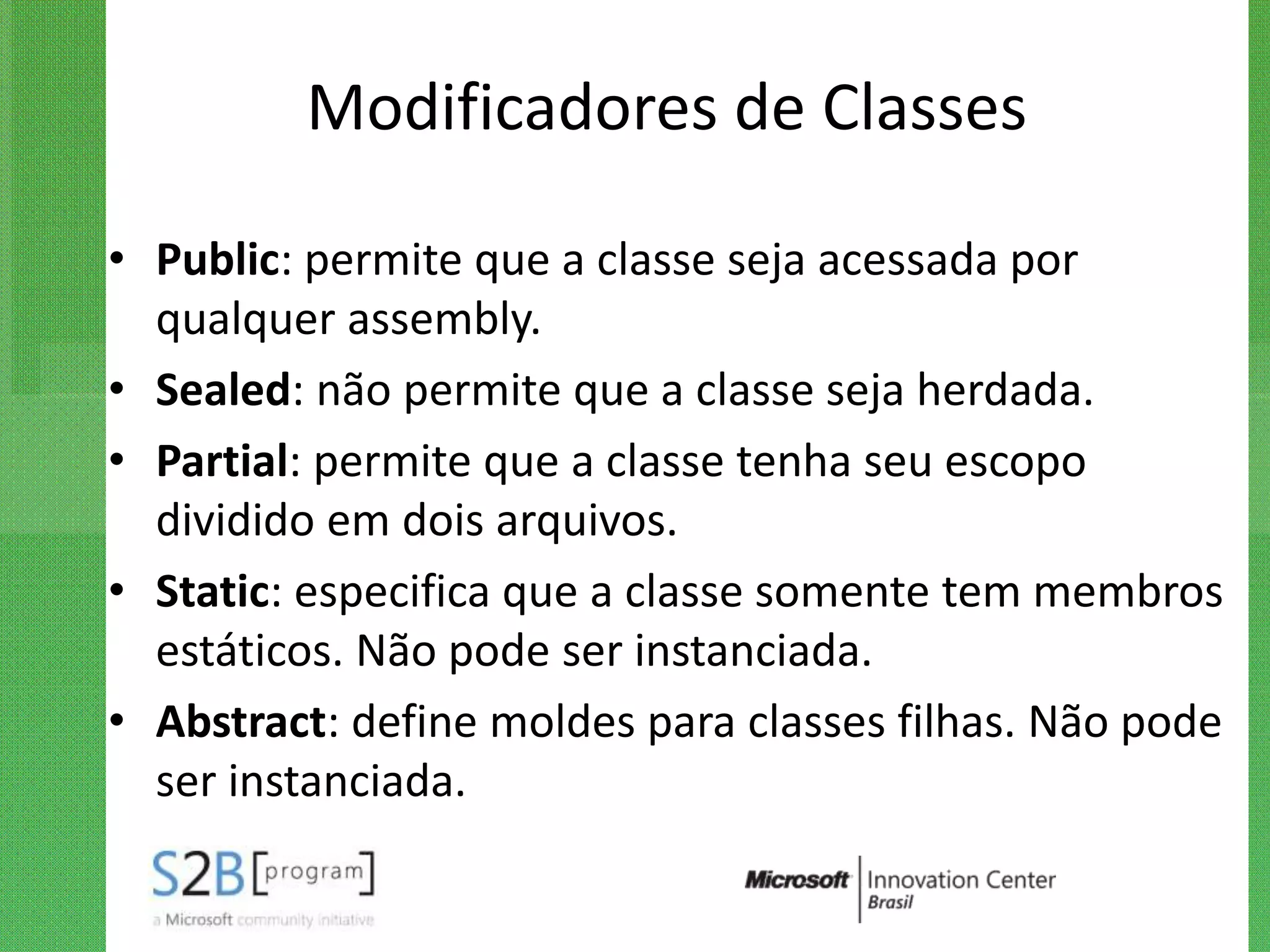 Modificadores de Classes

• Public: permite que a classe seja acessada por
  qualquer assembly.
• Sealed: não permite que a classe seja herdada.
• Partial: permite que a classe tenha seu escopo
  dividido em dois arquivos.
• Static: especifica que a classe somente tem membros
  estáticos. Não pode ser instanciada.
• Abstract: define moldes para classes filhas. Não pode
  ser instanciada.
 