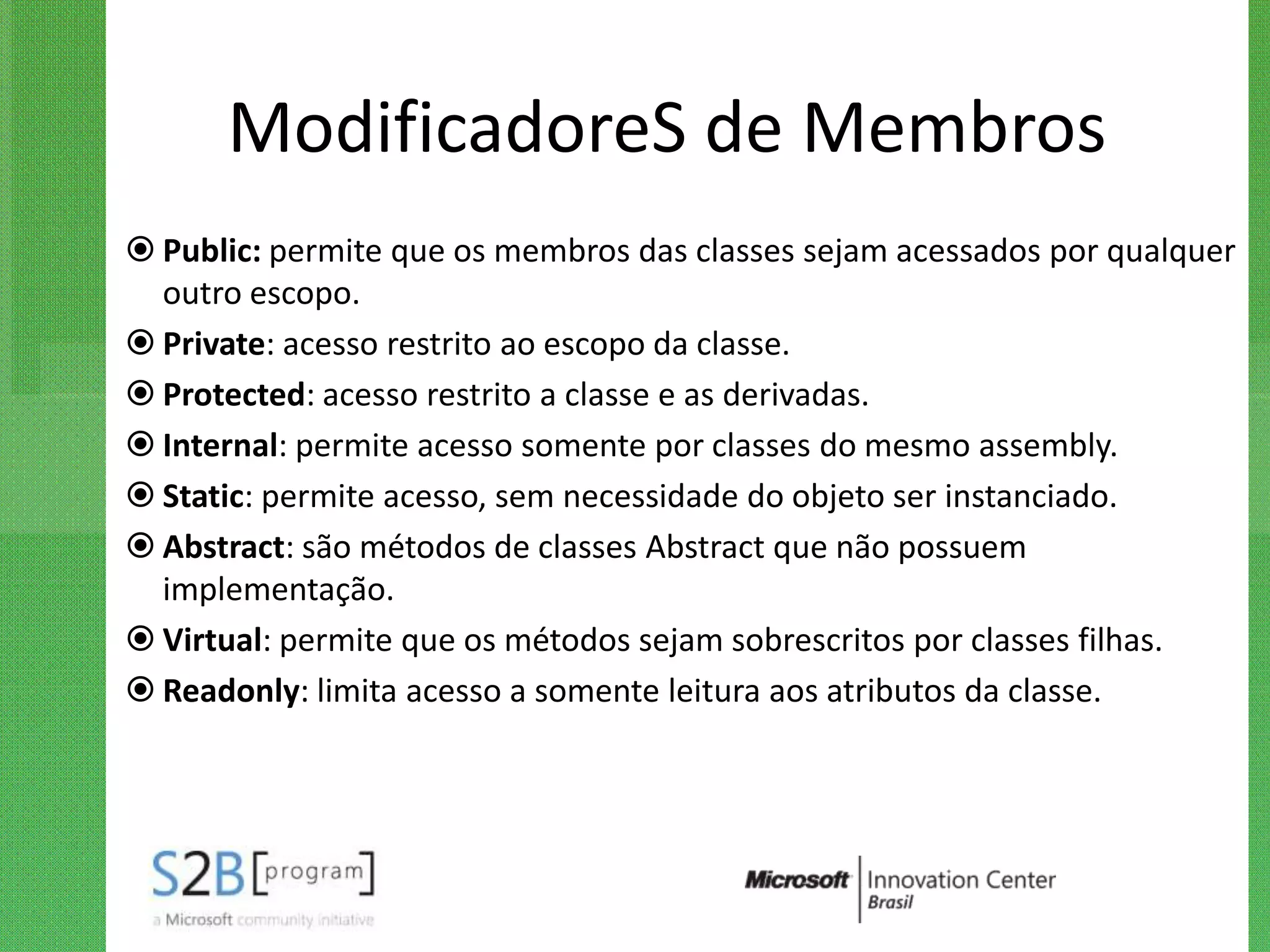 ModificadoreS de Membros
 Public: permite que os membros das classes sejam acessados por qualquer
  outro escopo.
 Private: acesso restrito ao escopo da classe.
 Protected: acesso restrito a classe e as derivadas.
 Internal: permite acesso somente por classes do mesmo assembly.
 Static: permite acesso, sem necessidade do objeto ser instanciado.
 Abstract: são métodos de classes Abstract que não possuem
  implementação.
 Virtual: permite que os métodos sejam sobrescritos por classes filhas.
 Readonly: limita acesso a somente leitura aos atributos da classe.
 