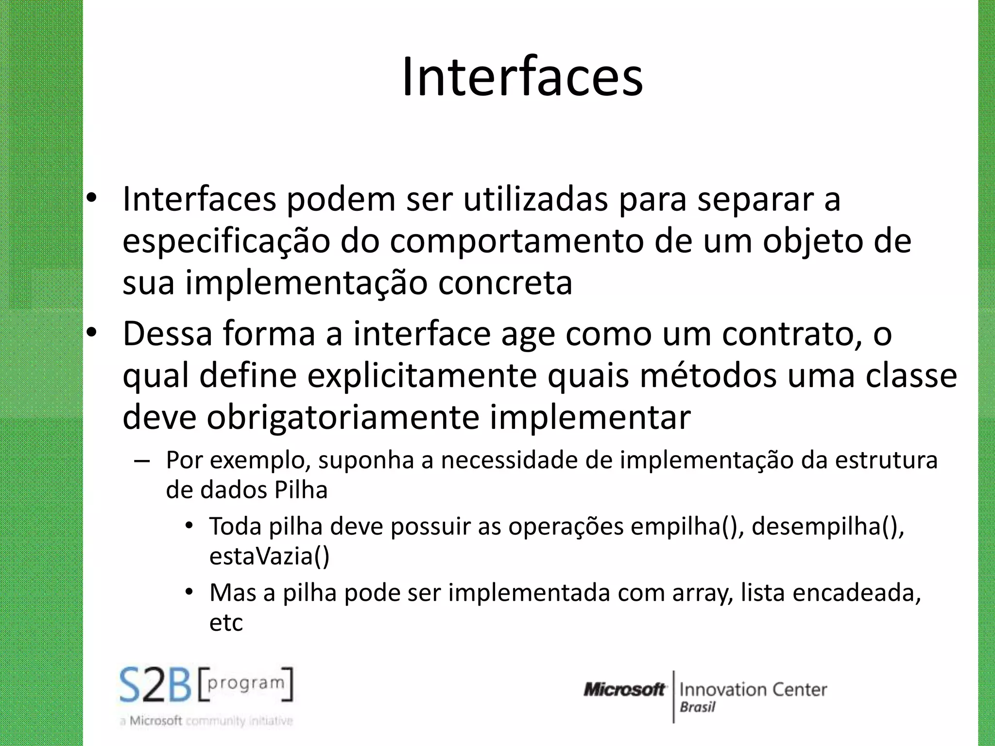 Interfaces
• Interfaces podem ser utilizadas para separar a
  especificação do comportamento de um objeto de
  sua implementação concreta
• Dessa forma a interface age como um contrato, o
  qual define explicitamente quais métodos uma classe
  deve obrigatoriamente implementar
   – Por exemplo, suponha a necessidade de implementação da estrutura
     de dados Pilha
      • Toda pilha deve possuir as operações empilha(), desempilha(),
         estaVazia()
      • Mas a pilha pode ser implementada com array, lista encadeada,
         etc
 