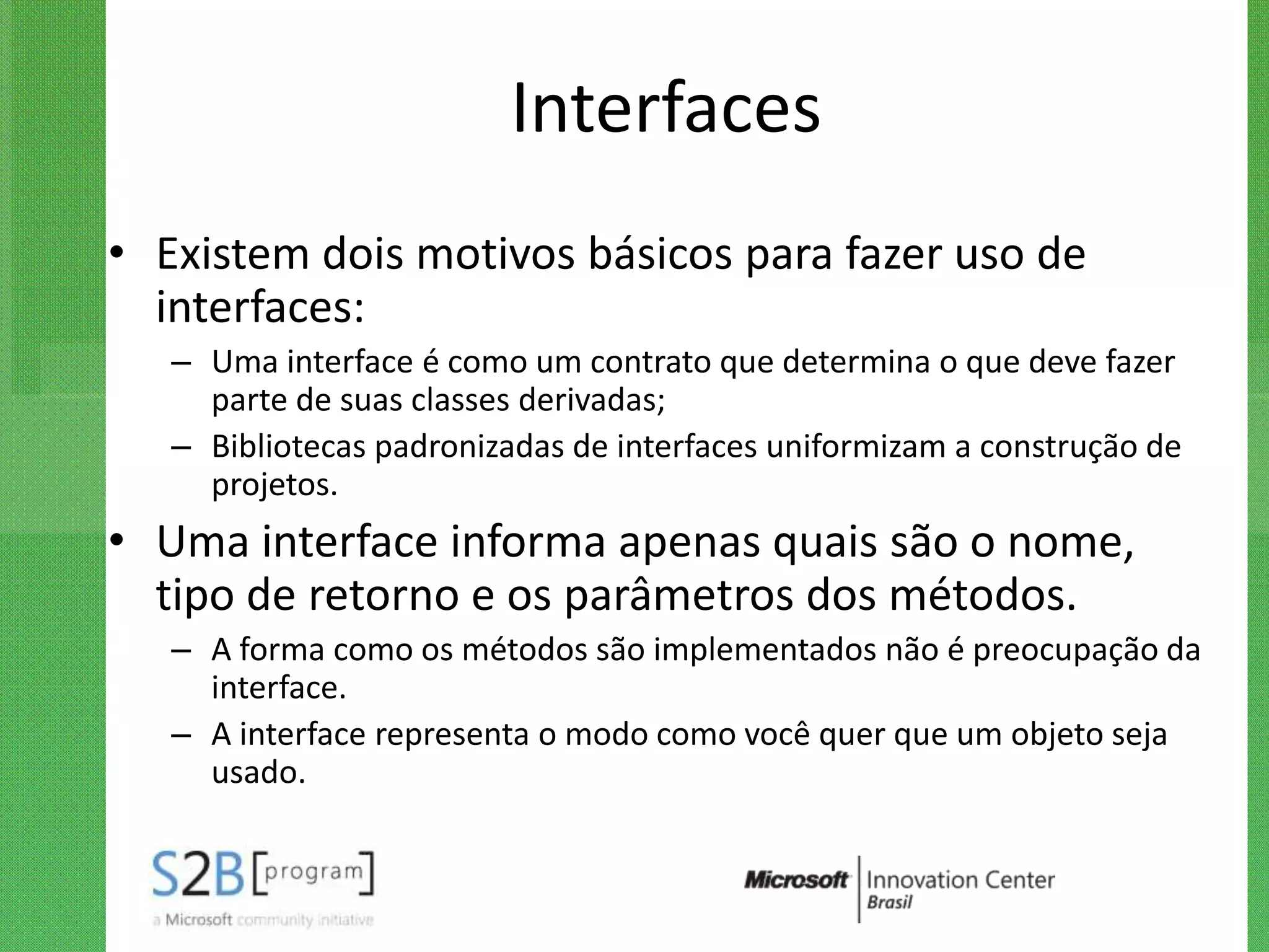 Interfaces
• Existem dois motivos básicos para fazer uso de
  interfaces:
   – Uma interface é como um contrato que determina o que deve fazer
     parte de suas classes derivadas;
   – Bibliotecas padronizadas de interfaces uniformizam a construção de
     projetos.
• Uma interface informa apenas quais são o nome,
  tipo de retorno e os parâmetros dos métodos.
   – A forma como os métodos são implementados não é preocupação da
     interface.
   – A interface representa o modo como você quer que um objeto seja
     usado.
 