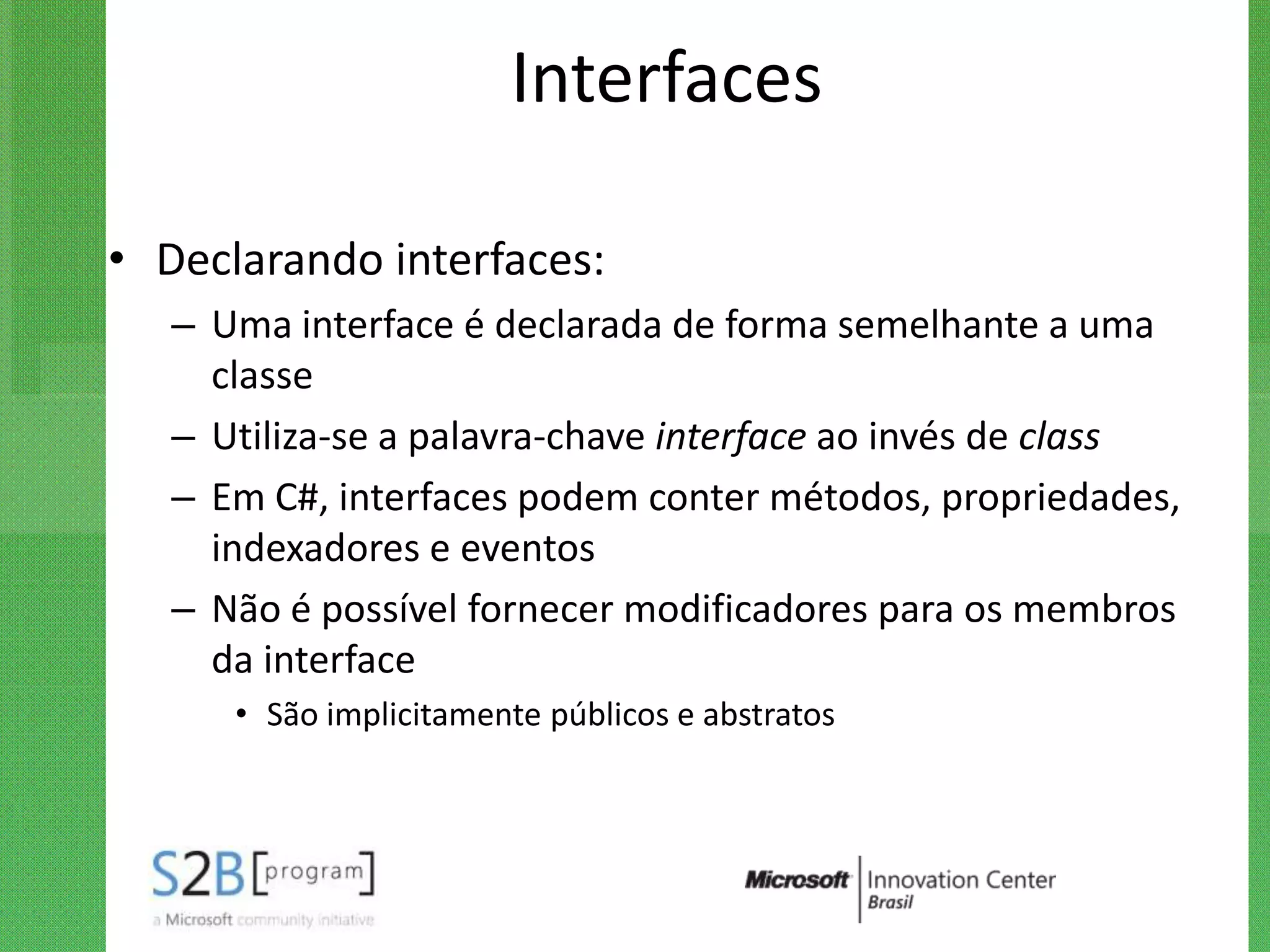 Interfaces

• Declarando interfaces:
   – Uma interface é declarada de forma semelhante a uma
     classe
   – Utiliza-se a palavra-chave interface ao invés de class
   – Em C#, interfaces podem conter métodos, propriedades,
     indexadores e eventos
   – Não é possível fornecer modificadores para os membros
     da interface
      • São implicitamente públicos e abstratos
 