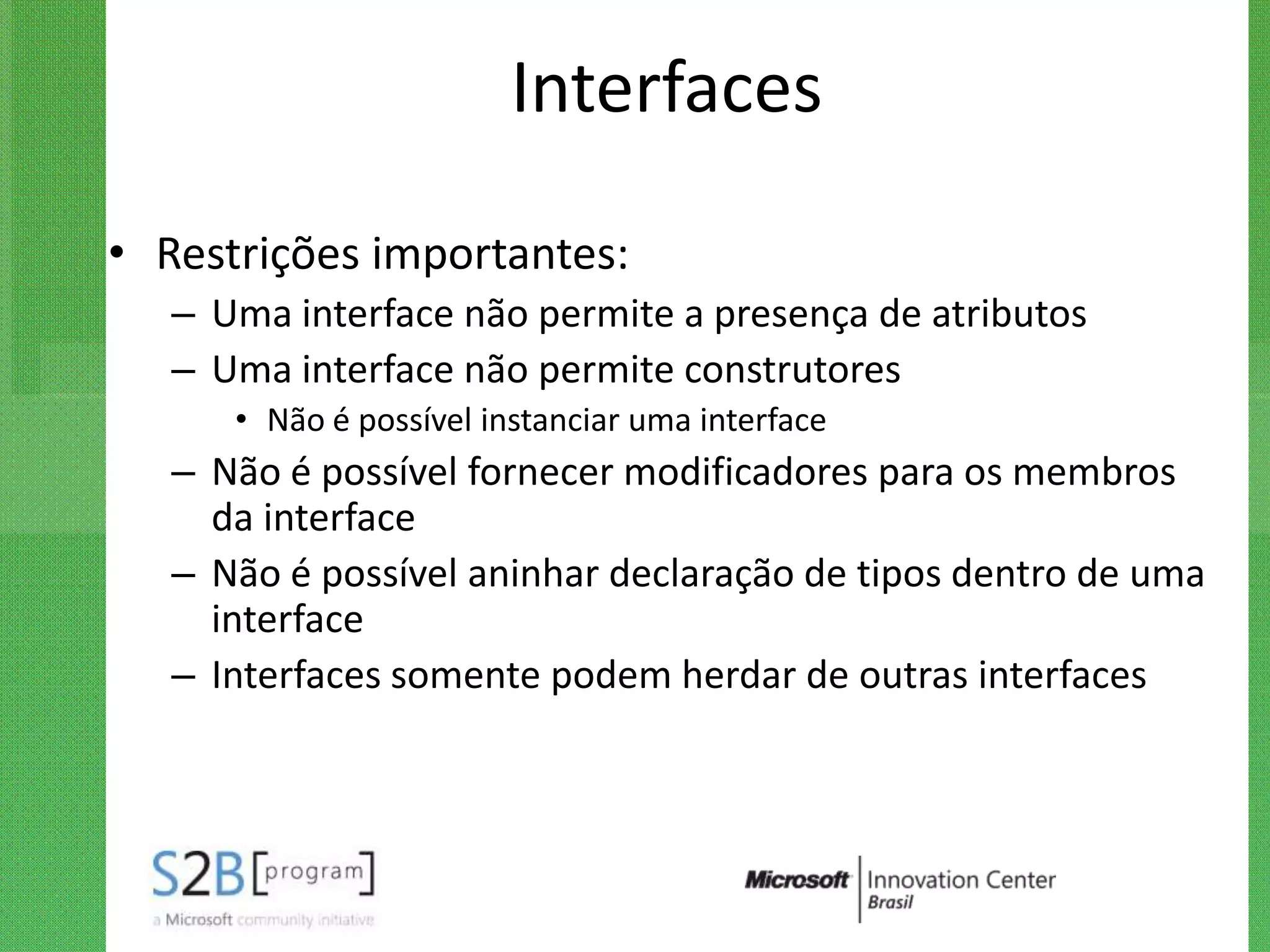 Interfaces

• Restrições importantes:
   – Uma interface não permite a presença de atributos
   – Uma interface não permite construtores
      • Não é possível instanciar uma interface
   – Não é possível fornecer modificadores para os membros
     da interface
   – Não é possível aninhar declaração de tipos dentro de uma
     interface
   – Interfaces somente podem herdar de outras interfaces
 