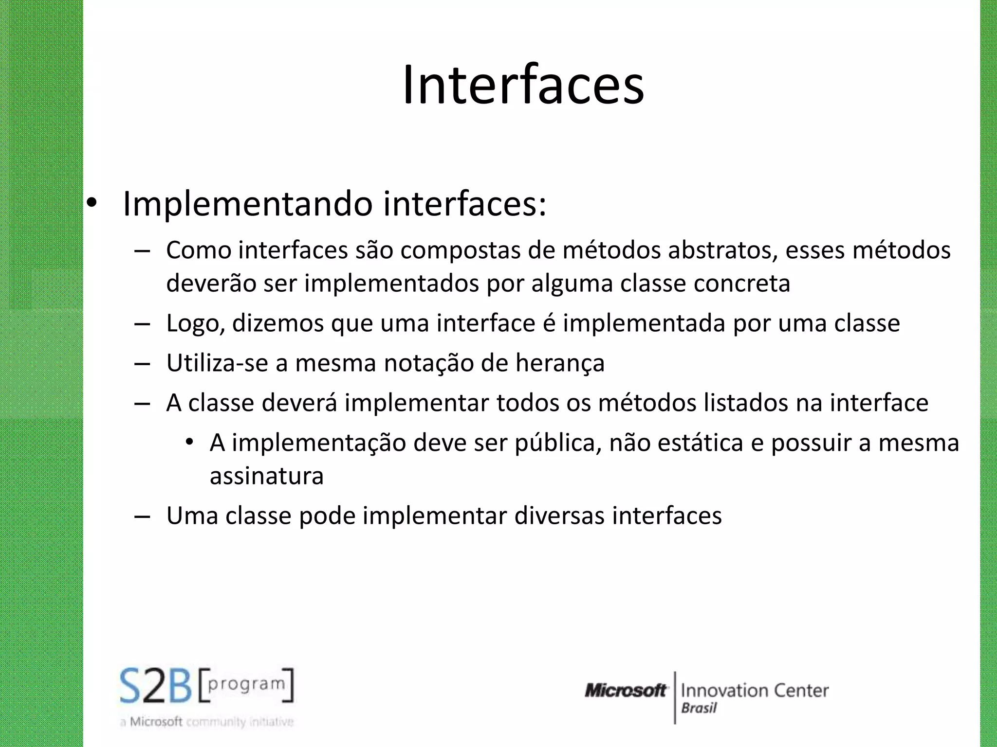 Interfaces
• Implementando interfaces:
  – Como interfaces são compostas de métodos abstratos, esses métodos
    deverão ser implementados por alguma classe concreta
  – Logo, dizemos que uma interface é implementada por uma classe
  – Utiliza-se a mesma notação de herança
  – A classe deverá implementar todos os métodos listados na interface
     • A implementação deve ser pública, não estática e possuir a mesma
         assinatura
  – Uma classe pode implementar diversas interfaces
 