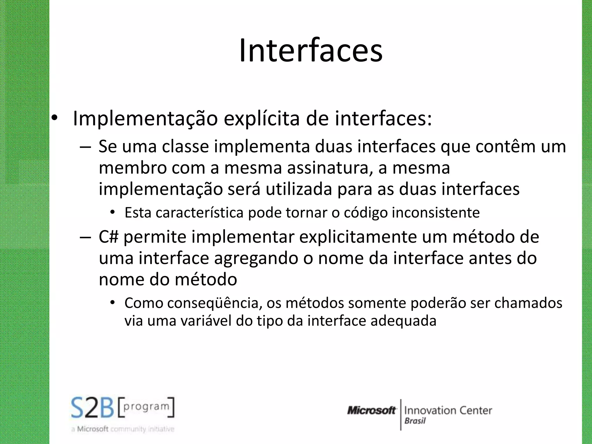Interfaces
• Implementação explícita de interfaces:
   – Se uma classe implementa duas interfaces que contêm um
     membro com a mesma assinatura, a mesma
     implementação será utilizada para as duas interfaces
      • Esta característica pode tornar o código inconsistente
   – C# permite implementar explicitamente um método de
     uma interface agregando o nome da interface antes do
     nome do método
      • Como conseqüência, os métodos somente poderão ser chamados
        via uma variável do tipo da interface adequada
 