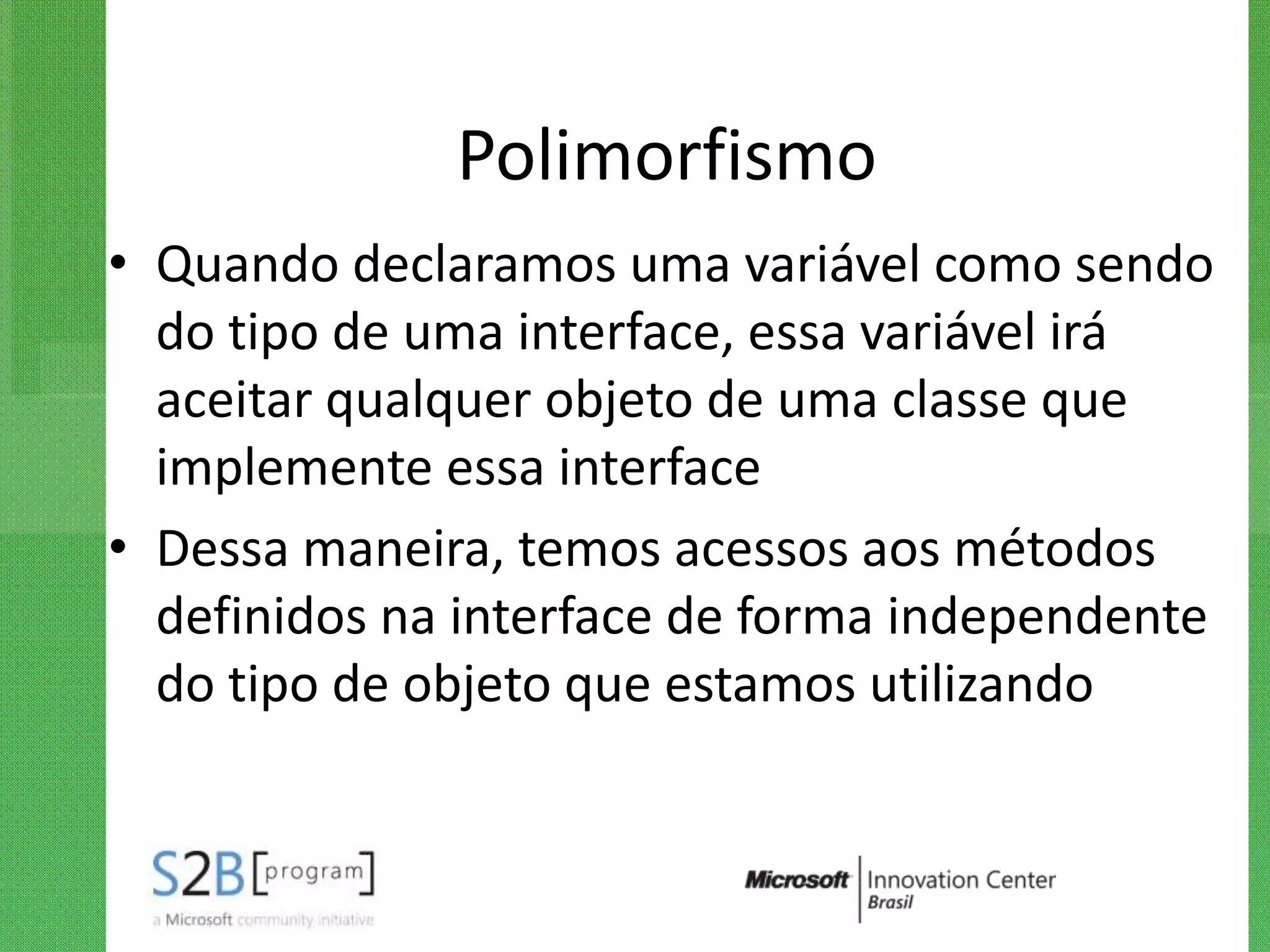 Polimorfismo
• Quando declaramos uma variável como sendo
  do tipo de uma interface, essa variável irá
  aceitar qualquer objeto de uma classe que
  implemente essa interface
• Dessa maneira, temos acessos aos métodos
  definidos na interface de forma independente
  do tipo de objeto que estamos utilizando
 