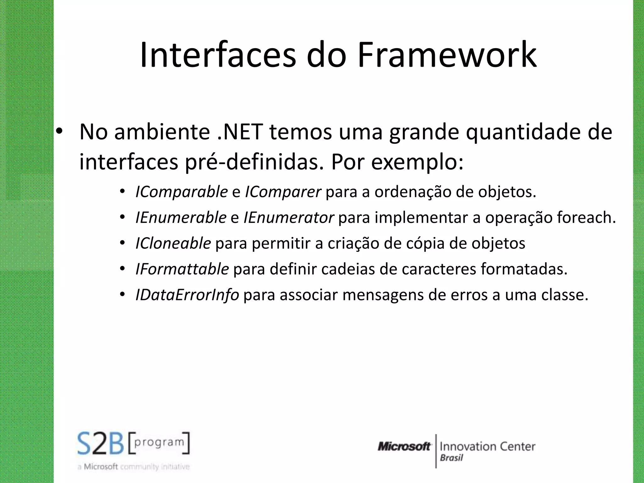 Interfaces do Framework
• No ambiente .NET temos uma grande quantidade de
  interfaces pré-definidas. Por exemplo:
     •   IComparable e IComparer para a ordenação de objetos.
     •   IEnumerable e IEnumerator para implementar a operação foreach.
     •   ICloneable para permitir a criação de cópia de objetos
     •   IFormattable para definir cadeias de caracteres formatadas.
     •   IDataErrorInfo para associar mensagens de erros a uma classe.
 