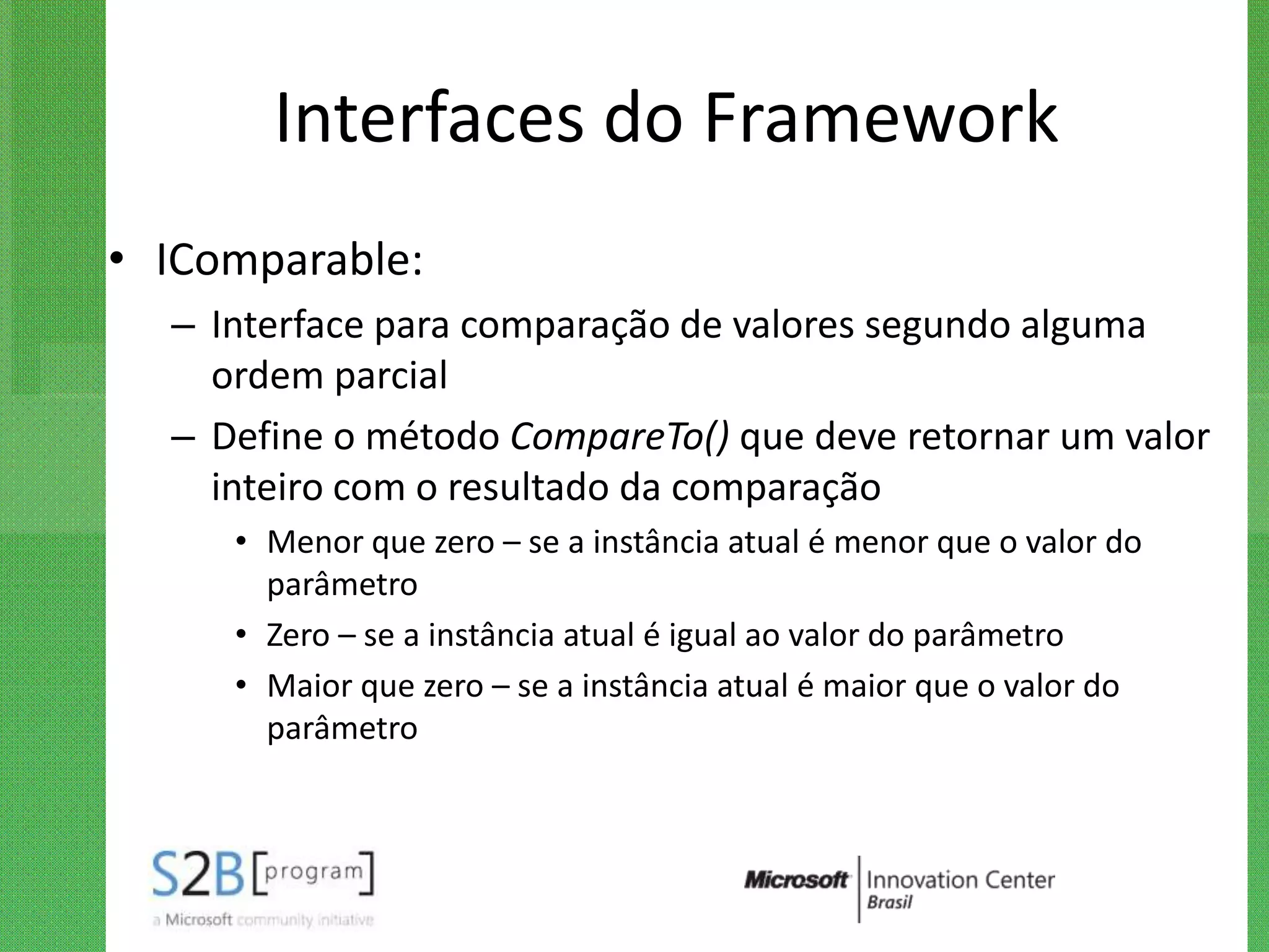Interfaces do Framework
• IComparable:
  – Interface para comparação de valores segundo alguma
    ordem parcial
  – Define o método CompareTo() que deve retornar um valor
    inteiro com o resultado da comparação
     • Menor que zero – se a instância atual é menor que o valor do
       parâmetro
     • Zero – se a instância atual é igual ao valor do parâmetro
     • Maior que zero – se a instância atual é maior que o valor do
       parâmetro
 