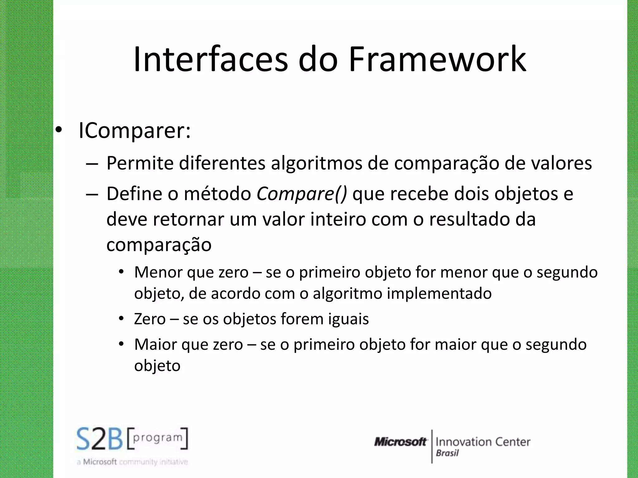 Interfaces do Framework
• IComparer:
  – Permite diferentes algoritmos de comparação de valores
  – Define o método Compare() que recebe dois objetos e
    deve retornar um valor inteiro com o resultado da
    comparação
     • Menor que zero – se o primeiro objeto for menor que o segundo
       objeto, de acordo com o algoritmo implementado
     • Zero – se os objetos forem iguais
     • Maior que zero – se o primeiro objeto for maior que o segundo
       objeto
 