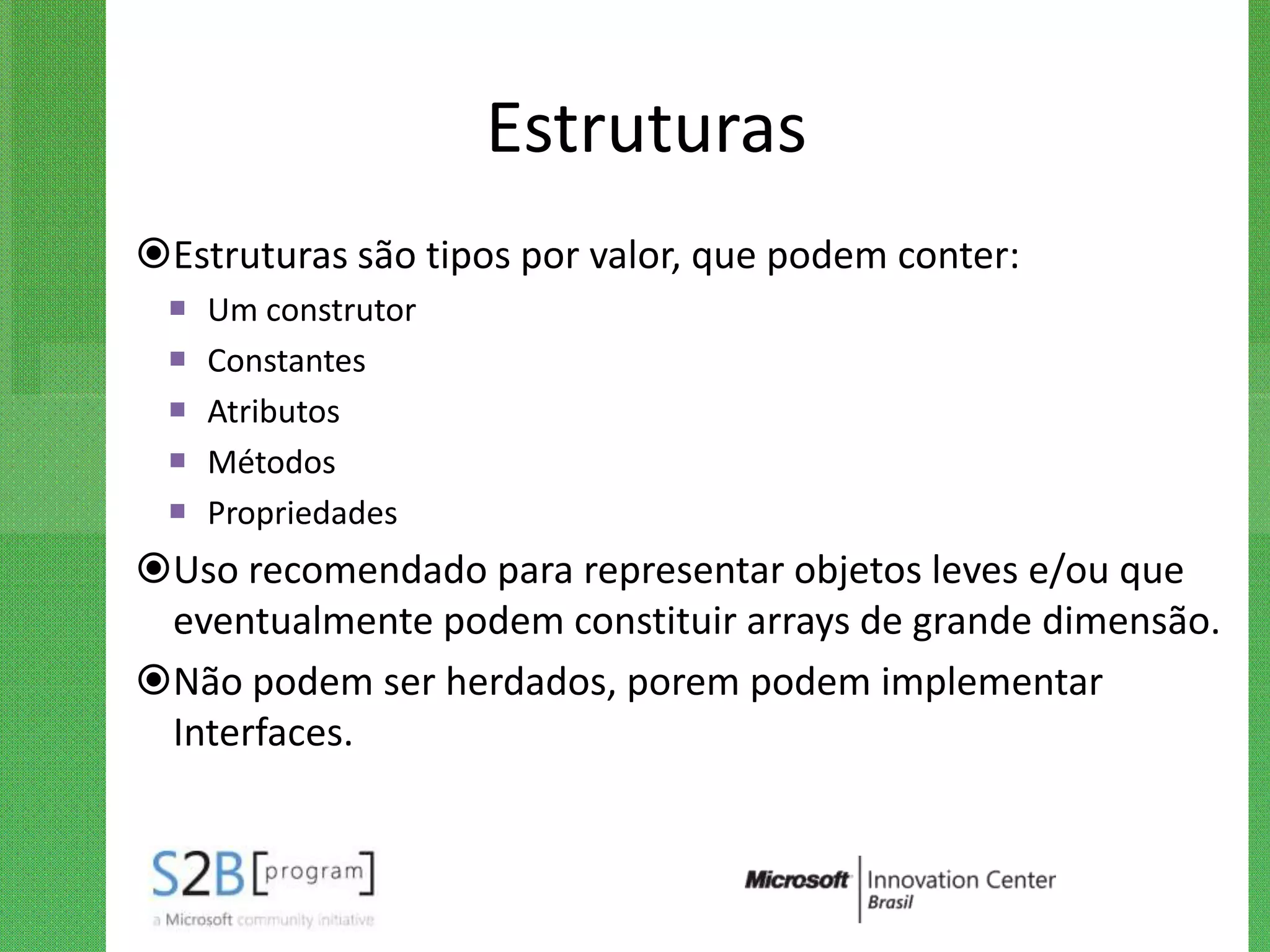Estruturas
Estruturas são tipos por valor, que podem conter:
    Um construtor
    Constantes
    Atributos
    Métodos
    Propriedades
Uso recomendado para representar objetos leves e/ou que
 eventualmente podem constituir arrays de grande dimensão.
Não podem ser herdados, porem podem implementar
 Interfaces.
 