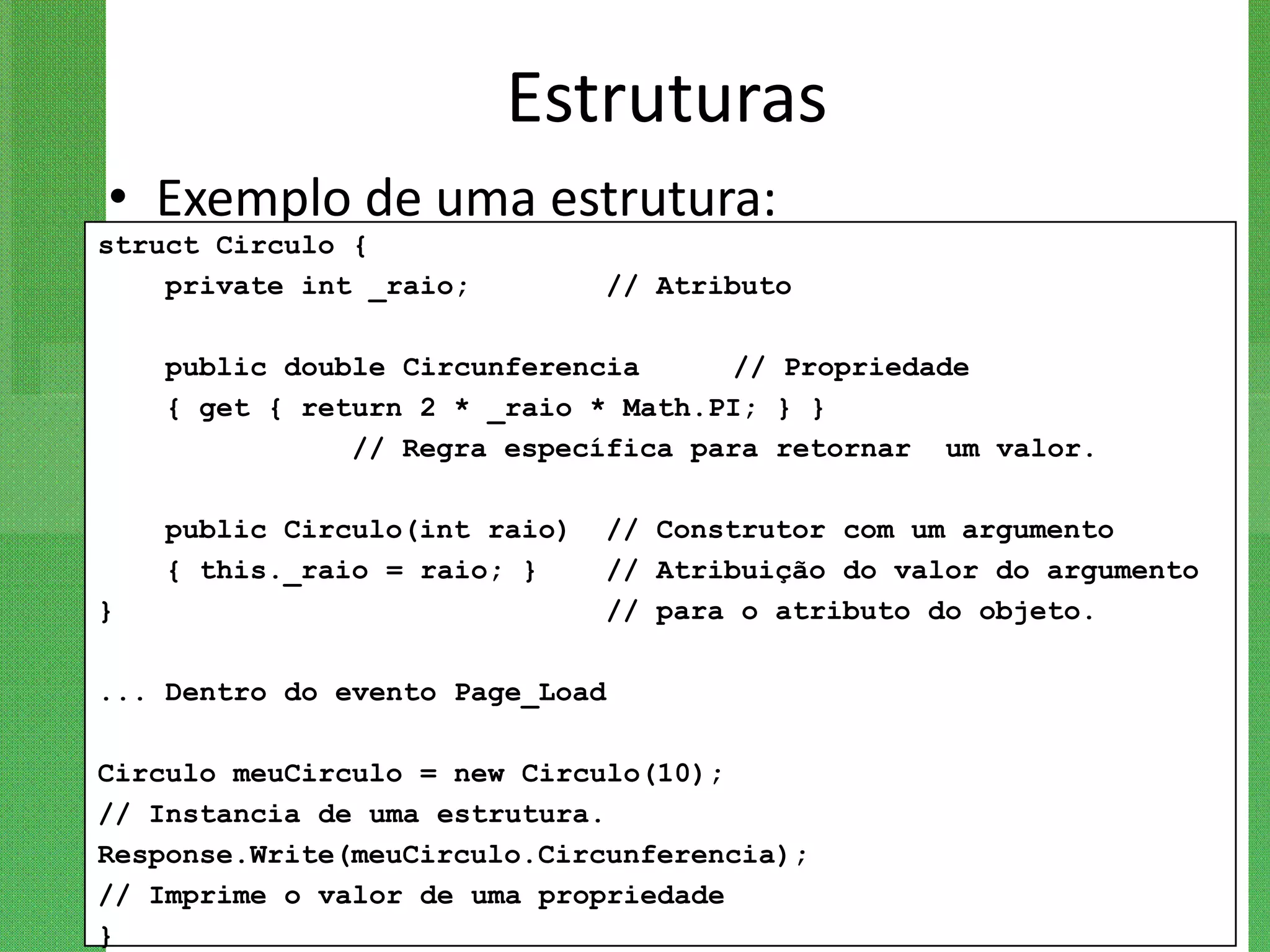 Estruturas
• Exemplo de uma estrutura:
struct Circulo {
    private int _raio;         // Atributo

    public double Circunferencia     // Propriedade
    { get { return 2 * _raio * Math.PI; } }
               // Regra específica para retornar um valor.

    public Circulo(int raio)   // Construtor com um argumento
    { this._raio = raio; }     // Atribuição do valor do argumento
}                              // para o atributo do objeto.

... Dentro do evento Page_Load

Circulo meuCirculo = new Circulo(10);
// Instancia de uma estrutura.
Response.Write(meuCirculo.Circunferencia);
// Imprime o valor de uma propriedade
}
 