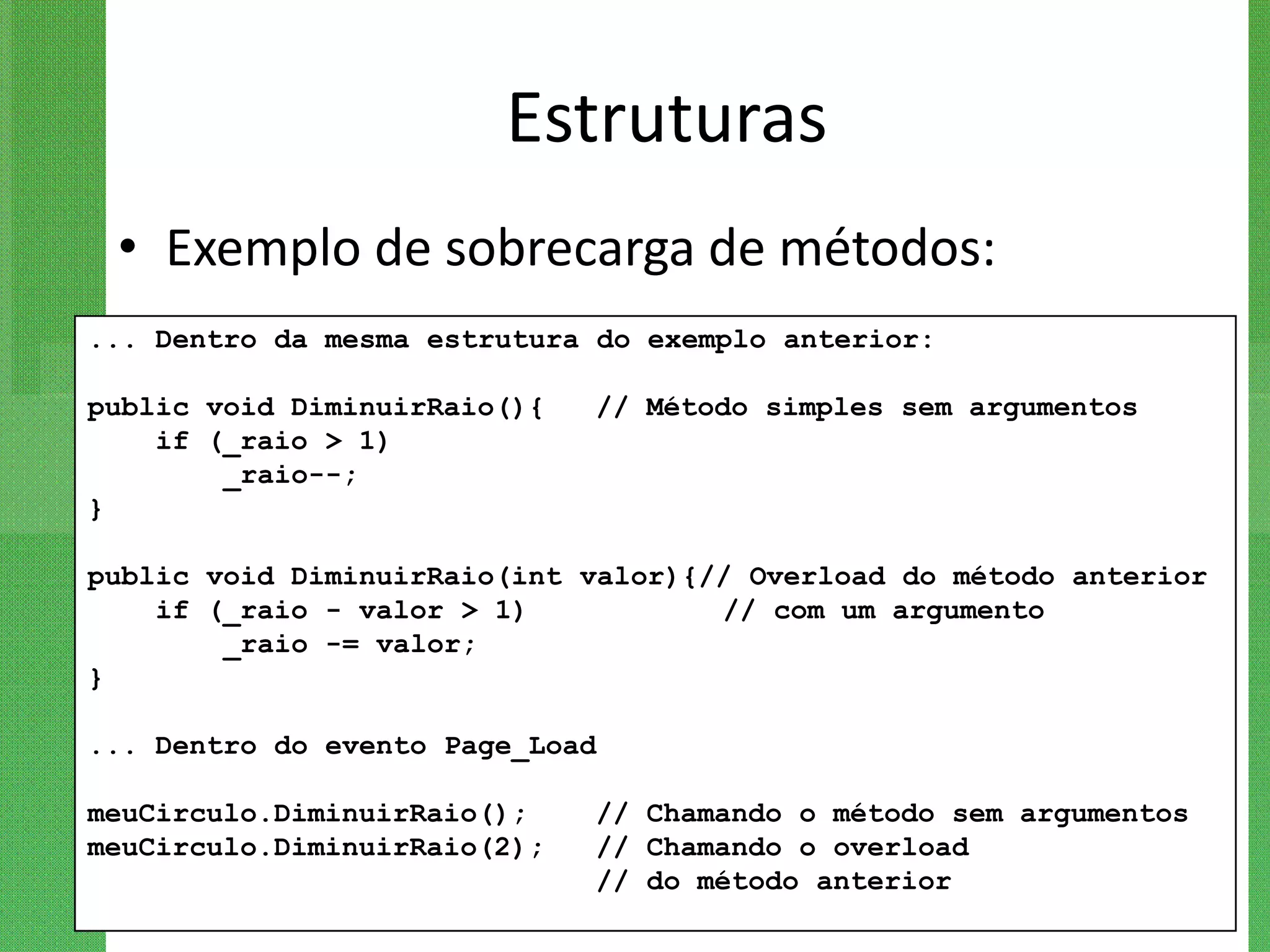 Estruturas
 • Exemplo de sobrecarga de métodos:
... Dentro da mesma estrutura do exemplo anterior:

public void DiminuirRaio(){   // Método simples sem argumentos
    if (_raio > 1)
        _raio--;
}

public void DiminuirRaio(int valor){// Overload do método anterior
    if (_raio - valor > 1)           // com um argumento
        _raio -= valor;
}

... Dentro do evento Page_Load

meuCirculo.DiminuirRaio();    // Chamando o método sem argumentos
meuCirculo.DiminuirRaio(2);   // Chamando o overload
                              // do método anterior
 