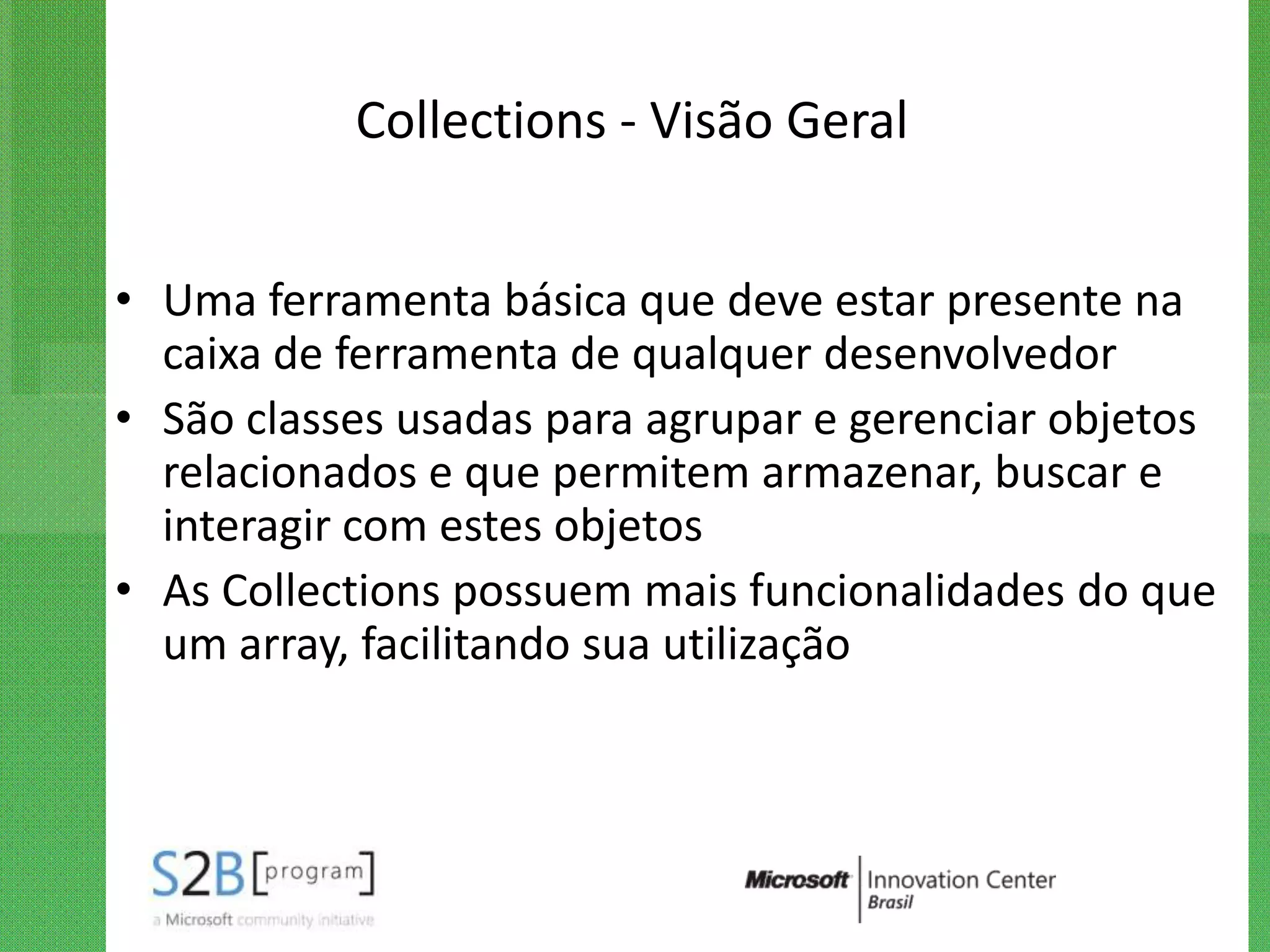 Collections - Visão Geral


• Uma ferramenta básica que deve estar presente na
  caixa de ferramenta de qualquer desenvolvedor
• São classes usadas para agrupar e gerenciar objetos
  relacionados e que permitem armazenar, buscar e
  interagir com estes objetos
• As Collections possuem mais funcionalidades do que
  um array, facilitando sua utilização
 