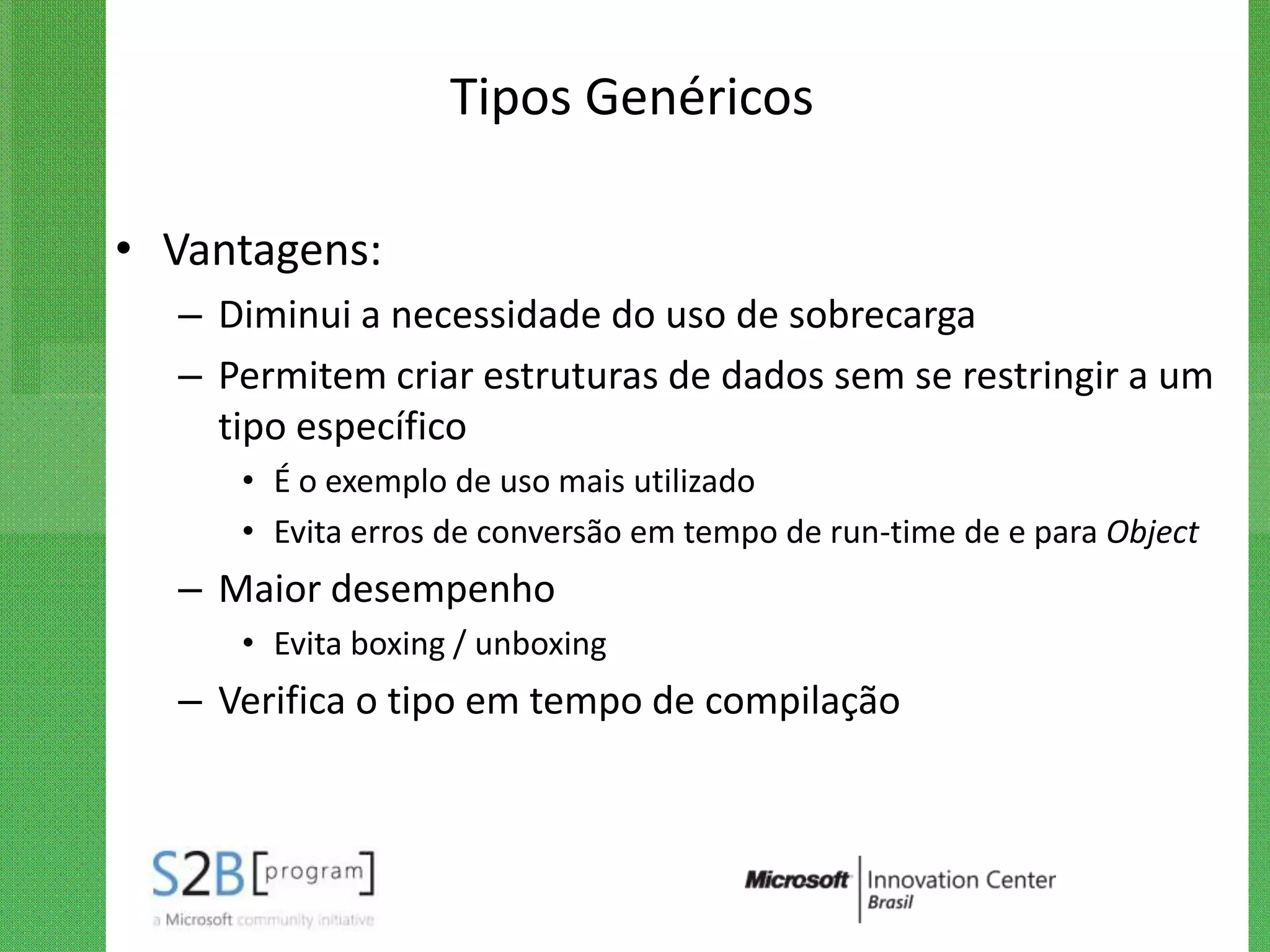 Tipos Genéricos

• Vantagens:
  – Diminui a necessidade do uso de sobrecarga
  – Permitem criar estruturas de dados sem se restringir a um
    tipo específico
     • É o exemplo de uso mais utilizado
     • Evita erros de conversão em tempo de run-time de e para Object
  – Maior desempenho
     • Evita boxing / unboxing
  – Verifica o tipo em tempo de compilação
 