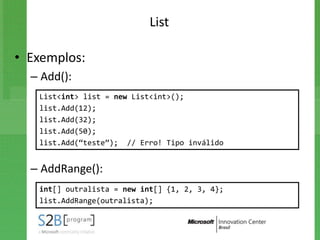 List

• Exemplos:
  – Add():
   List<int> list = new List<int>();
   list.Add(12);
   list.Add(32);
   list.Add(50);
   list.Add(“teste”); // Erro! Tipo inválido


  – AddRange():
   int[] outralista = new int[] {1, 2, 3, 4};
   list.AddRange(outralista);
 