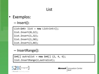 List
• Exemplos:
  – Insert():
  List<int> list = new List<int>();
  list.Insert(0,12);
  list.Insert(1,32);
  list.Insert(1,50);
  list.Insert(3,44);


  – InsertRange():
  int[] outralist = new int[] {2, 4, 6};
  list.InsertRange(2,outralist);
 