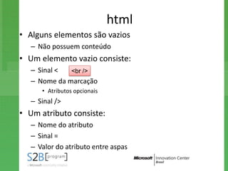 html
• Alguns elementos são vazios
   – Não possuem conteúdo
• Um elemento vazio consiste:
   – Sinal <  <br />
   – Nome da marcação
      • Atributos opcionais
   – Sinal />
• Um atributo consiste:
   – Nome do atributo
   – Sinal =
   – Valor do atributo entre aspas
 