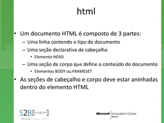 html

• Um documento HTML é composto de 3 partes:
   – Uma linha contendo o tipo do documento
   – Uma seção declarativa de cabeçalho
      • Elemento HEAD
   – Uma seção de corpo que define o conteúdo do documento
      • Elementos BODY ou FRAMESET
• As seções de cabeçalho e corpo deve estar aninhadas
  dentro do elemento HTML
 