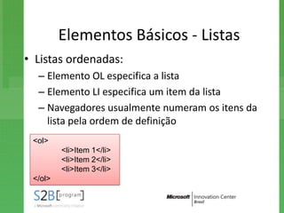 Elementos Básicos - Listas
• Listas ordenadas:
  – Elemento OL especifica a lista
  – Elemento LI especifica um item da lista
  – Navegadores usualmente numeram os itens da
    lista pela ordem de definição
 <ol>
         <li>Item 1</li>
         <li>Item 2</li>
         <li>Item 3</li>
 </ol>
 