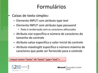 Formulários
• Caixas de texto simples:
   – Elemento INPUT com atributo type text
   – Elemento INPUT com atributo type password
       • Texto é renderizado com os caracteres obfuscados
   – Atributo size especifica o número de caracteres do
     tamanho do controle
   – Atributo value especifica o valor inicial do controle
   – Atributo maxlenght especifica o número máximo de
     caracteres que pode ser fornecido para o controle

<input name="texto" id="texto" type="text">
 