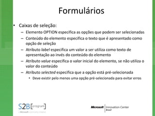 Formulários
• Caixas de seleção:
   – Elemento OPTION especifica as opções que podem ser selecionadas
   – Conteúdo do elemento especifica o texto que é apresentado como
     opção de seleção
   – Atributo label especifica um valor a ser utiliza como texto de
     apresentação ao invés do conteúdo do elemento
   – Atributo value especifica o valor inicial do elemento, se não utiliza o
     valor do conteúdo
   – Atributo selected especifica que a opção está pré-selecionada
       • Deve existir pelo menos uma opção pré-selecionada para evitar erros
 